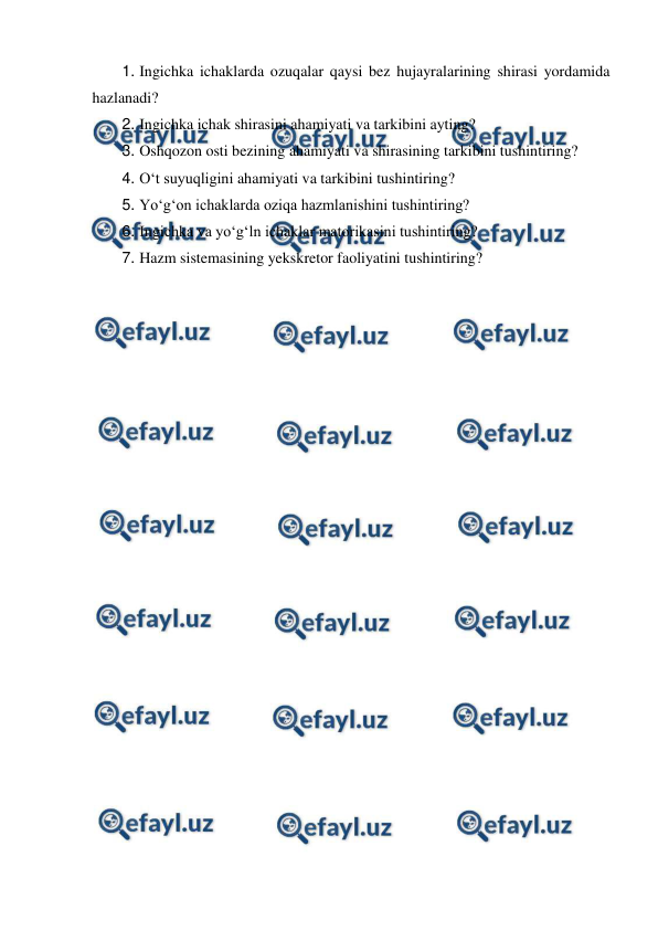  
 
1. Ingichka ichaklarda ozuqalar qaysi bez hujayralarining shirasi yordamida 
hazlanadi? 
2. Ingichka ichak shirasini ahamiyati va tarkibini ayting? 
3. Oshqozon osti bezining ahamiyati va shirasining tarkibini tushintiring? 
4. O‘t suyuqligini ahamiyati va tarkibini tushintiring? 
5. Yo‘g‘on ichaklarda oziqa hazmlanishini tushintiring? 
6. Ingichka va yo‘g‘ln ichaklar matorikasini tushintiring? 
7. Hazm sistemasining yekskretor faoliyatini tushintiring? 
 

