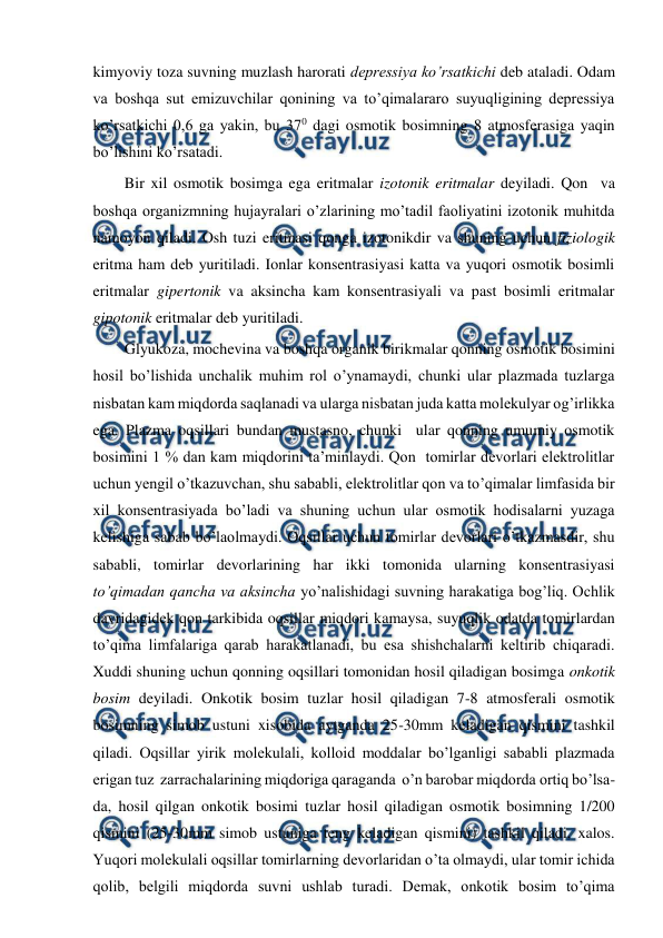  
 
kimyoviy toza suvning muzlash harorati depressiya ko’rsatkichi deb ataladi. Odam  
va boshqa sut emizuvchilar qonining va to’qimalararo suyuqligining depressiya 
ko’rsatkichi 0,6 ga yakin, bu 370 dagi osmotik bosimning 8 atmosferasiga yaqin 
bo’lishini ko’rsatadi. 
Bir xil osmotik bosimga ega eritmalar izotonik eritmalar deyiladi. Qon  va 
boshqa organizmning hujayralari o’zlarining mo’tadil faoliyatini izotonik muhitda 
namoyon qiladi. Osh tuzi eritmasi qonga izotonikdir va shuning uchun fiziologik 
eritma ham deb yuritiladi. Ionlar konsentrasiyasi katta va yuqori osmotik bosimli 
eritmalar gipertonik va aksincha kam konsentrasiyali va past bosimli eritmalar 
gipotonik eritmalar deb yuritiladi. 
Glyukoza, mochevina va boshqa organik birikmalar qonning osmotik bosimini 
hosil bo’lishida unchalik muhim rol o’ynamaydi, chunki ular plazmada tuzlarga 
nisbatan kam miqdorda saqlanadi va ularga nisbatan juda katta molekulyar og’irlikka 
ega. Plazma oqsillari bundan mustasno, chunki  ular qonning umumiy osmotik 
bosimini 1 % dan kam miqdorini ta’minlaydi. Qon  tomirlar devorlari elektrolitlar 
uchun yengil o’tkazuvchan, shu sababli, elektrolitlar qon va to’qimalar limfasida bir 
xil konsentrasiyada bo’ladi va shuning uchun ular osmotik hodisalarni yuzaga 
kelishiga sabab bo’laolmaydi. Oqsillar uchun tomirlar devorlari o’tkazmasdir, shu 
sababli, tomirlar devorlarining har ikki tomonida ularning konsentrasiyasi 
to’qimadan qancha va aksincha yo’nalishidagi suvning harakatiga bog’liq. Ochlik 
davridagidek qon tarkibida oqsillar miqdori kamaysa, suyuqlik odatda tomirlardan 
to’qima limfalariga qarab harakatlanadi, bu esa shishchalarni keltirib chiqaradi. 
Xuddi shuning uchun qonning oqsillari tomonidan hosil qiladigan bosimga onkotik 
bosim deyiladi. Onkotik bosim tuzlar hosil qiladigan 7-8 atmosferali osmotik 
bosimning simob ustuni xisobida aytganda 25-30mm keladigan qismini tashkil 
qiladi. Oqsillar yirik molekulali, kolloid moddalar bo’lganligi sababli plazmada 
erigan tuz  zarrachalarining miqdoriga qaraganda  o’n barobar miqdorda ortiq bo’lsa-
da, hosil qilgan onkotik bosimi tuzlar hosil qiladigan osmotik bosimning 1/200 
qismini (25-30mm simob ustuniga teng keladigan qismini) tashkil qiladi, xalos. 
Yuqori molekulali oqsillar tomirlarning devorlaridan o’ta olmaydi, ular tomir ichida 
qolib, belgili miqdorda suvni ushlab turadi. Demak, onkotik bosim to’qima 
