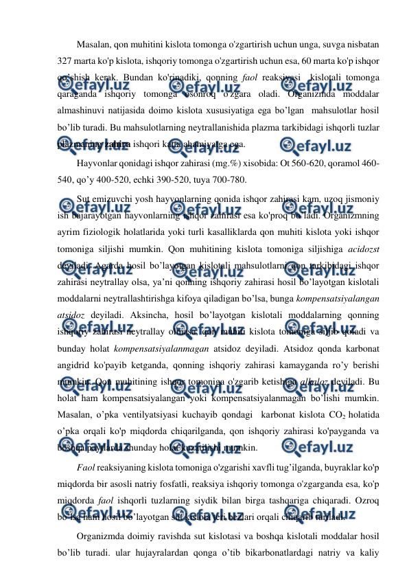  
 
Masalan, qon muhitini kislota tomonga o'zgartirish uchun unga, suvga nisbatan 
327 marta ko'p kislota, ishqoriy tomonga o'zgartirish uchun esa, 60 marta ko'p ishqor 
qo’shish kerak. Bundan ko'rinadiki, qonning faol reaksiyasi  kislotali tomonga 
qaraganda ishqoriy tomonga osonroq o'zgara oladi. Organizmda moddalar 
almashinuvi natijasida doimo kislota xususiyatiga ega bo’lgan  mahsulotlar hosil 
bo’lib turadi. Bu mahsulotlarning neytrallanishida plazma tarkibidagi ishqorli tuzlar 
plazmaning zahira ishqori katta ahamiyatga ega.  
Hayvonlar qonidagi ishqor zahirasi (mg.%) xisobida: Ot 560-620, qoramol 460-
540, qo’y 400-520, echki 390-520, tuya 700-780.  
Sut emizuvchi yosh hayvonlarning qonida ishqor zahirasi kam, uzoq jismoniy 
ish bajarayotgan hayvonlarning ishqor zahirasi esa ko'proq bo’ladi. Organizmning 
ayrim fiziologik holatlarida yoki turli kasalliklarda qon muhiti kislota yoki ishqor 
tomoniga siljishi mumkin. Qon muhitining kislota tomoniga siljishiga acidozst 
deyiladi. Agarda hosil bo’layotgan kislotali mahsulotlarni qon tarkibidagi ishqor 
zahirasi neytrallay olsa, ya’ni qonning ishqoriy zahirasi hosil bo’layotgan kislotali 
moddalarni neytrallashtirishga kifoya qiladigan bo’lsa, bunga kompensatsiyalangan 
atsidoz deyiladi. Aksincha, hosil bo’layotgan kislotali moddalarning qonning 
ishqoriy zahirasi neytrallay olmasa, qon muhiti kislota tomoniga siljib qoladi va 
bunday holat kompensatsiyalanmagan atsidoz deyiladi. Atsidoz qonda karbonat 
angidrid ko'payib ketganda, qonning ishqoriy zahirasi kamayganda ro’y berishi 
mumkin. Qon muhitining ishqor tomoniga o'zgarib ketishiga alkaloz deyiladi. Bu 
holat ham kompensatsiyalangan yoki kompensatsiyalanmagan bo’lishi mumkin. 
Masalan, o’pka ventilyatsiyasi kuchayib qondagi  karbonat kislota CO2 holatida 
o’pka orqali ko'p miqdorda chiqarilganda, qon ishqoriy zahirasi ko'payganda va 
boshqa paytlarda shunday holat kuzatilishi mumkin.  
Faol reaksiyaning kislota tomoniga o'zgarishi xavfli tug’ilganda, buyraklar ko'p 
miqdorda bir asosli natriy fosfatli, reaksiya ishqoriy tomonga o'zgarganda esa, ko'p 
miqdorda faol ishqorli tuzlarning siydik bilan birga tashqariga chiqaradi. Ozroq 
bo’lsa ham hosil bo’layotgan sut kislota teri bezlari orqali chiqarib turiladi. 
Organizmda doimiy ravishda sut kislotasi va boshqa kislotali moddalar hosil 
bo’lib turadi. ular hujayralardan qonga o’tib bikarbonatlardagi natriy va kaliy 
