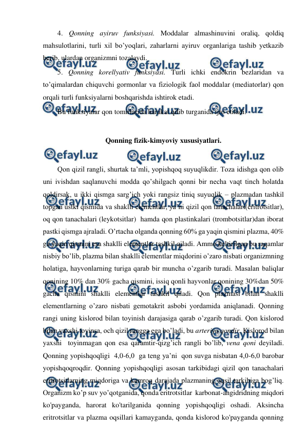  
 
4. Qonning ayiruv funksiyasi. Moddalar almashinuvini oraliq, qoldiq 
mahsulotlarini, turli xil bo’yoqlari, zaharlarni ayiruv organlariga tashib yetkazib 
berib, ulardan organizmni tozalaydi.  
5. Qonning korellyativ funksiyasi. Turli ichki endokrin bezlaridan va 
to’qimalardan chiquvchi gormonlar va fiziologik faol moddalar (mediatorlar) qon 
orqali turli funksiyalarni boshqarishda ishtirok etadi.  
Bu funksiyalar qon tomirlarida harakat qilib turganida ijro etiladi.  
 
Qonning fizik-kimyoviy xususiyatlari. 
 
Qon qizil rangli, shurtak ta’mli, yopishqoq suyuqlikdir. Toza idishga qon olib 
uni ivishdan saqlanuvchi modda qo’shilgach qonni bir necha vaqt tinch holatda 
qoldirsak, u ikki qismga sarg’ich yoki rangsiz tiniq suyuqlik – plazmadan tashkil 
topgan ustki qismida va shaklli elementlar, ya’ni qizil qon tanachalari(eritrotsitlar), 
oq qon tanachalari (leykotsitlar)  hamda qon plastinkalari (trombotsitlar)dan iborat 
pastki qismga ajraladi. O’rtacha olganda qonning 60% ga yaqin qismini plazma, 40% 
ga yaqin qismini esa shaklli elementlar tashkil qiladi. Ammo keltirilgan bu raqamlar 
nisbiy bo’lib, plazma bilan shaklli elementlar miqdorini o’zaro nisbati organizmning 
holatiga, hayvonlarning turiga qarab bir muncha o’zgarib turadi. Masalan baliqlar 
qonining 10% dan 30% gacha qismini, issiq qonli hayvonlar qonining 30%dan 50% 
gacha qismini shaklli elementlar tashkil qiladi. Qon plazmasi bilan shaklli 
elementlarning o’zaro nisbati gemotakrit asbobi yordamida aniqlanadi. Qonning 
rangi uning kislorod bilan toyinish darajasiga qarab o’zgarib turadi. Qon kislorod 
bilan yaxshi toyinsa, och qizil rangga ega bo’ladi, bu arteriya qondir. Kislorod bilan 
yaxshi  toyinmagan qon esa qaramtir-qizg’ich rangli bo’lib, vena qoni deyiladi. 
Qonning yopishqoqligi  4,0-6,0  ga teng ya’ni  qon suvga nisbatan 4,0-6,0 barobar 
yopishqoqroqdir. Qonning yopishqoqligi asosan tarkibidagi qizil qon tanachalari 
eritrotsitlarning miqdoriga va kamroq darajada plazmaning oqsil tarkibiga bog’liq. 
Organizm ko’p suv yo’qotganida, qonda eritrotsitlar  karbonat-angidridning miqdori 
ko'payganda, harorat ko'tarilganida qonning yopishqoqligi oshadi. Aksincha 
eritrotsitlar va plazma oqsillari kamayganda, qonda kislorod ko'payganda qonning 
