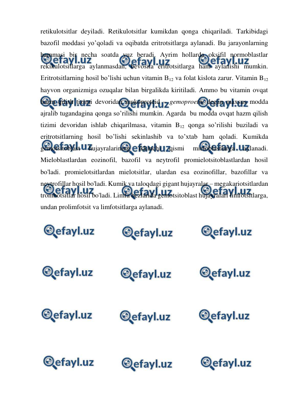  
 
retikulotsitlar deyiladi. Retikulotsitlar kumikdan qonga chiqariladi. Tarkibidagi 
bazofil moddasi yo’qoladi va oqibatda eritrotsitlarga aylanadi. Bu jarayonlarning 
hammasi bir necha soatda yuz beradi. Ayrim hollarda oksifil normoblastlar 
rekikulotsitlarga aylanmasdan, bevosita eritrotsitlarga ham aylanishi mumkin. 
Eritrotsitlarning hosil bo’lishi uchun vitamin B12 va folat kislota zarur. Vitamin B12 
hayvon organizmiga ozuqalar bilan birgalikda kiritiladi. Ammo bu vitamin ovqat 
hazm qilish tizimi devoridan mukoproteid – gemoproetin degan maxsus modda 
ajralib tugandagina qonga so’rilishi mumkin. Agarda  bu modda ovqat hazm qilish 
tizimi devoridan ishlab chiqarilmasa, vitamin B12 qonga so’rilishi buziladi va 
eritrotsitlarning hosil bo’lishi sekinlashib va to’xtab ham qoladi. Kumikda 
gemotsitoblast 
hujayralarining 
ikkinchi 
qismi 
mieloblastlarga 
aylanadi. 
Mieloblastlardan eozinofil, bazofil va neytrofil promielotsitoblastlardan hosil 
bo'ladi. promielotsitlardan mielotsitlar, ulardan esa eozinofillar, bazofillar va 
neytrofillar hosil bo'ladi. Kumik va taloqdagi gigant hujayralar – megakariotsitlardan 
trombotsitlar hosil bo'ladi. Limfa bezlarida gemotsitoblast hujayralari limfotsitlarga, 
undan prolimfotsit va limfotsitlarga aylanadi. 
