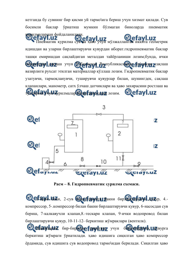  
 
кетганда бу сувнинг бир қисми уй тармо\ига бериш учун хизмат қилади. Сув 
босимли 
баклар 
ўрнатиш 
мумкин 
бўлмаган 
биноларда 
пневматик 
қурилмалардан фойдаланилади. 
 
Пневматик қурилма сув ва ҳаво учун мўлжалланган иккита геометрик 
идишдан ва уларни бирлаштирувчи қувурдан иборат.гидропневматик баклар   
ташқи емиришдан сақлайдиган металдан тайёрланиши лозим;бунда, ички 
емиришдан сақлаш учун Ўзбекистон Республикасининг со\лиқни сақлаш 
вазирлиги рухсат этилган материаллар қўллаш лозим. Гидропневматик баклар 
узатувчи, тармоқланувчи, туширувчи қувурлар билан, шунингдек, сақлаш 
клапанлари, манометр, сатх ўлчаш датчиклари ва ҳаво захирасини ростлаш ва 
тўлдириш учун қурилмалар билан жиҳозлаш лозим. 
 
 
 
Расм – 8. Гидропневматик қурилма схемаси. 
 
1-Ҳаво баки, 2-сув баки,3-иккита бакни бирлаштирувчи қувур, 4.-
компрессор, 5-.компрессор билан бакни бирлаштирувчи қувур, 6-насосдан сув 
бериш, 7-калкавучли клапан,8.-тескари клапан, 9-ички водопровод билан 
бирлаштирувчи қувур, 10-11-12- беркитиш жўмраклари (вентилк). 
 
Идишларни бир-биридан ажратиш 
учун бириктирувчи 
қувурга 
беркитиш жўмраги ўрнатилади. ҳаво идишига сиқилган ҳаво компрессор 
ёрдамида, сув идишига сув водопровод тармо\идан берилади. Сиқилган ҳаво 
