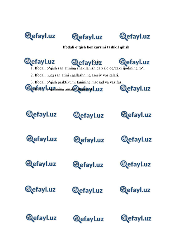  
 
 
 
 
 
Ifodali o‘qish konkursini tashkil qilish 
 
Reja 
1. Ifodali o‘qish san’atining shakllanishida xalq og‘zaki ijodining ro‘li.  
2. Ifodali nutq san’atini egallashning asosiy vositalari.  
3. Ifodali o‘qish praktikumi fanining maqsad va vazifasi.  
4. Ifodali o‘qishning amaliy ahamiyati.  
 
 
 
 
 
 
 
 
 
 
 
 
 
 
 
 
 
 
 
 
 
