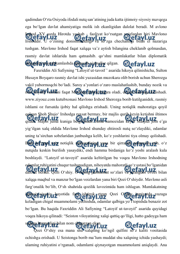  
 
qadimdan O‘rta Osiyoda ifodali nutq san’atining juda katta ijtimoiy-siyosiy mavqega 
ega bo‘lgan davlat ahamiyatiga molik ish ekanligidan dalolat beradi. M avlono 
Irshod. XV asrda Hirotda yashab - faoliyat ko‘rsatgan voizlardan biri Mavlono 
Irshoddir. U o‘zining donishmandligi va so‘zga chechanligi bilan el nazariga 
tushgan. Mavlono Irshod faqat xalqqa va’z aytish bilangina cheklanib qolmasdan, 
rasmiy davlat ishlarida ham qatnashib. qo‘shni mamlakatlar bilan diplomatik 
aloqalami mustahkamlashda munosib xizmallar qilgan.  
  Faxriddin Ali Safiyning “Latoyif ut-tavoif ’ asarida hikoya qilinishicha, Sulton 
Husayn Boyqaro rasmiy davlat ishi yuzasidan muzokara olib borish uchun Sherozga 
vakil yubormoqchi bo‘ladi. Saroy a’yonlari o‘zaro maslahatlashib, bunday nozik va 
mas’uliyatli vazifani faqat Mavlono Irshod bajara oladi, degan xulosaga kelishadi. 
www.ziyouz.com kutubxonasi Mavlono Irshod Sherozga borib kutilganidek, rasmiy 
ishlami oz fursatda ijobiy hal qilishga erishadi. Uning notiqlik mahoratiga qoyil 
qolgan Shoh Shujo‘ Irshodga ruxsat bermay, bir majlis qurib keyin ketishni iltimos 
qiladi. Majlis juma kuniga belgilanadi. Juma namozidan keyin Masjidi jom e’ga 
yig‘ilgan xalq oldida Mavlono Irshod shunday ehtirosli nutq so‘zlaydiki, odamlar 
uning ta’sirchan sobzlaridan junbushga kelib, ko‘z yoshlarini tiya olmay qolishadi. 
Buni ko‘rgan voiz notiqlik mahoratining yana bir qirrasini namoyish etib, o‘z 
nutqida keskin burilish yasaydiki, endi hamma birdaniga ko‘z yoshi aralash kula 
boshlaydi. “Latoyif ut-tavoyif’ asarida keltirilgan bu voqea Mavlono Irshodning 
odamlar ruhiyatini chuqur tushunadigan, nihoyatda mahoratli so‘z ustasi bo‘lganidan 
dalolat beradi. Qozi O‘shiy. O‘zining purhikmat so‘zlari va jarangdor ovozi bilan 
xalqqa maqbul va manzur bo‘lgan voizlardan yana biri Qozi O‘shiydir. Mavlono asli 
farg‘onalik bo‘lib, O‘sh shahrida qozilik lavozimida ham ishlagan. Mamlakatning 
ijtimoiy-siyosiy hayotida faol ishtirok etgan Qozi O‘shiy jamiyatda yuzaga 
keladigan chigal muammolami yechishda, odamlar qalbiga yo‘l topishda benazir zot 
bo‘lgan. Bu haqida Faxriddin Ali Safiyning “Latoyif ut-tavoyif’ asarida quyidagi 
voqea hikoya qilinadi: “Seiston viloyatining xalqi qattiq qo‘lligi, hatto gadoyga ham 
sadaqa bermasligi bilan nom chiqargan ekan.  
  Qozi O‘shiy esa mana shu xalqning ko‘ngil qulfini so‘z kaliti vositasida 
ochishga erishadi. U Seistonga borib ma’lum muddat shu xalqning ichida yashaydi; 
ulaming ruhiyatini o‘rganadi, odamlami qiynayotgan muammolami aniqlaydi. Ana 
