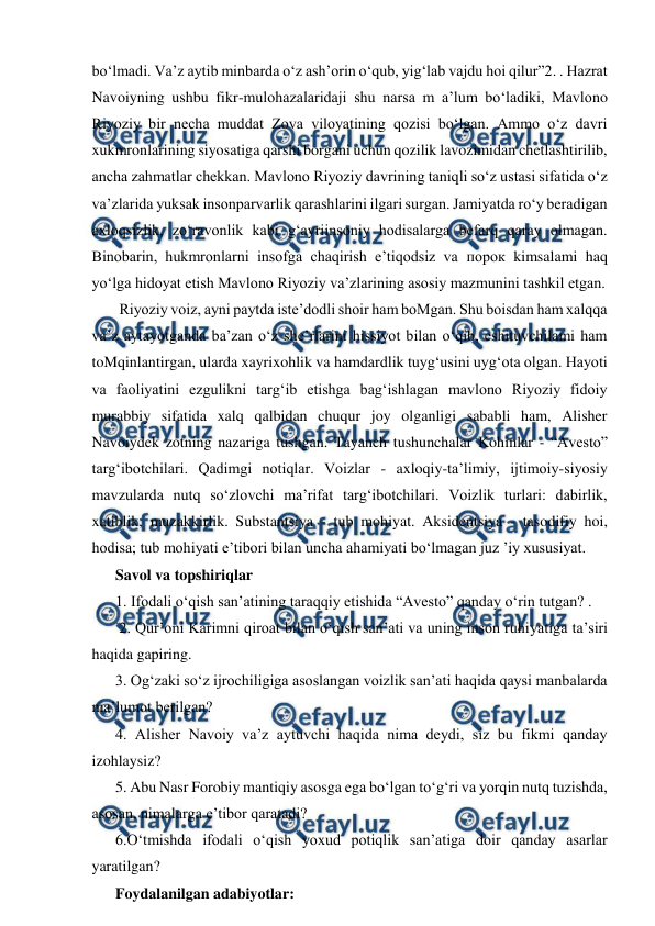  
 
bo‘lmadi. Va’z aytib minbarda o‘z ash’orin o‘qub, yig‘lab vajdu hoi qilur”2. . Hazrat 
Navoiyning ushbu fikr-mulohazalaridaji shu narsa m a’lum bo‘ladiki, Mavlono 
Riyoziy bir necha muddat Zova viloyatining qozisi bo‘lgan. Ammo o‘z davri 
xukmronlarining siyosatiga qarshi borgani uchun qozilik lavozimidan chetlashtirilib, 
ancha zahmatlar chekkan. Mavlono Riyoziy davrining taniqli so‘z ustasi sifatida o‘z 
va’zlarida yuksak insonparvarlik qarashlarini ilgari surgan. Jamiyatda ro‘y beradigan 
axloqsizlik, zo‘ravonlik kabi g‘ayriinsoniy hodisalarga befarq qaray olmagan. 
Binobarin, hukmronlarni insofga chaqirish e’tiqodsiz va порок kimsalami haq 
yo‘lga hidoyat etish Mavlono Riyoziy va’zlarining asosiy mazmunini tashkil etgan.  
 Riyoziy voiz, ayni paytda iste’dodli shoir ham boMgan. Shu boisdan ham xalqqa 
va’z aytayotganda ba’zan o‘z she’rlarini hissiyot bilan o‘qib, eshituvchilami ham 
toMqinlantirgan, ularda xayrixohlik va hamdardlik tuyg‘usini uyg‘ota olgan. Hayoti 
va faoliyatini ezgulikni targ‘ib etishga bag‘ishlagan mavlono Riyoziy fidoiy 
murabbiy sifatida xalq qalbidan chuqur joy olganligi sababli ham, Alisher 
Navoiydek zotning nazariga tushgan. Tayanch tushunchalar Kohinlar - “Avesto” 
targ‘ibotchilari. Qadimgi notiqlar. Voizlar - axloqiy-ta’limiy, ijtimoiy-siyosiy 
mavzularda nutq so‘zlovchi ma’rifat targ‘ibotchilari. Voizlik turlari: dabirlik, 
xatiblik, muzakkirlik. Substantsiya - tub mohiyat. Aksidentsiya - tasodifiy hoi, 
hodisa; tub mohiyati e’tibori bilan uncha ahamiyati bo‘lmagan juz ’iy xususiyat.  
Savol va topshiriqlar  
1. Ifodali o‘qish san’atining taraqqiy etishida “Avesto” qanday o‘rin tutgan? . 
 2. Qur’oni Karimni qiroat bilan o‘qish san’ati va uning inson ruhiyatiga ta’siri 
haqida gapiring.  
3. Og‘zaki so‘z ijrochiligiga asoslangan voizlik san’ati haqida qaysi manbalarda 
ma’lumot berilgan?  
4. Alisher Navoiy va’z aytuvchi haqida nima deydi, siz bu fikmi qanday 
izohlaysiz?  
5. Abu Nasr Forobiy mantiqiy asosga ega bo‘lgan to‘g‘ri va yorqin nutq tuzishda, 
asosan, nimalarga e’tibor qaratadi?  
6.O‘tmishda ifodali o‘qish yoxud potiqlik san’atiga doir qanday asarlar 
yaratilgan?  
Foydalanilgan adabiyotlar: 

