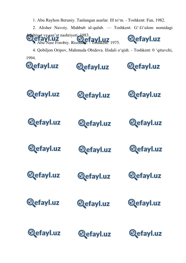  
 
1. Abu Rayhon Beruniy. Tanlangan asarlar. Ill to‘m. - Toshkent: Fan, 1982.  
2. Alisher Navoiy. Mahbub ul-qulub. — Toshkent: G‘.G‘ulom nomidagi 
Adabiyot va san’at nashriyoti, 1983.  
3. Abu Nasr Forobiy. Risolalar. - Toshkent: 1975.  
4. Qobiljon Oripov, Mahmuda Obidova. Ifodali o‘qish. - Toshkent: 0 ‘qituvchi, 
1994. 
 

