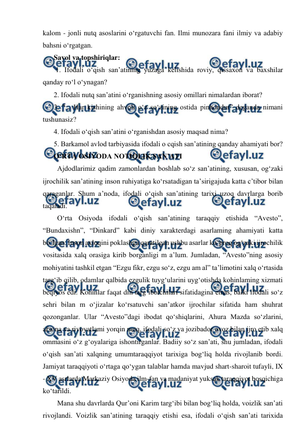  
 
kalom - jonli nutq asoslarini o‘rgatuvchi fan. Ilmi munozara fani ilmiy va adabiy 
bahsni o‘rgatgan.  
Savol va topshiriqlar: 
 1. Ifodali o‘qish san’atining yuzaga kelishida roviy, qissaxon va baxshilar 
qanday ro‘l o‘ynagan?  
2. Ifodali nutq san’atini o‘rganishning asosiy omillari nimalardan iborat?  
3. "... Har kishining ahvoli o‘z so‘zining ostida pinhondur” deganda nimani 
tushunasiz?  
4. Ifodali o‘qish san’atini o‘rganishdan asosiy maqsad nima?  
5. Barkamol avlod tarbiyasida ifodali o cqish san’atining qanday ahamiyati bor?  
O‘RTA OSIYODA NOTIQLIK SAN’ATI 
  Ajdodlarimiz qadim zamonlardan boshlab so‘z san’atining, xususan, og‘zaki 
ijrochilik san’atining inson ruhiyatiga ko‘rsatadigan ta’sirigajuda katta c’tibor bilan 
qaraganlar. Shum a’noda, ifodali o‘qish san’atining tarixi uzoq davrlarga borib 
taqaladi.  
  O‘rta Osiyoda ifodali o‘qish san’atining taraqqiy etishida “Avesto”, 
“Bundaxishn”, “Dinkard” kabi diniy xarakterdagi asarlaming ahamiyati katta 
bo‘lgan. Inson axloqini poklashga qaratilgan ushbu asarlar ko‘proq og‘zaki ijrochilik 
vositasida xalq orasiga kirib borganligi m a’lum. Jumladan, “Avesto”ning asosiy 
mohiyatini tashkil etgan “Ezgu fikr, ezgu so‘z, ezgu am al” ta’limotini xalq o‘rtasida 
targ‘ib qilib, odamlar qalbida ezgulik tuyg‘ularini uyg‘otishda kohinlaming xizmati 
beqiyos edi. Kohinlar faqat din targ‘ibotchilari sifatidagina emas, balki ifodali so‘z 
sehri bilan m o‘jizalar ko‘rsatuvchi san’atkor ijrochilar sifatida ham shuhrat 
qozonganlar. Ular “Avesto”dagi ibodat qo‘shiqlarini, Ahura Mazda so‘zlarini, 
afsona va rivoyatlami yorqin nutq, ifodali so‘z va jozibador ovoz bilan ijro etib xalq 
ommasini o‘z g‘oyalariga ishontirganlar. Badiiy so‘z san’ati, shu jumladan, ifodali 
o‘qish san’ati xalqning umumtaraqqiyot tarixiga bog‘liq holda rivojlanib bordi. 
Jamiyat taraqqiyoti o‘rtaga qo‘ygan talablar hamda mavjud shart-sharoit tufayli, IX 
- XV asrlarda Markaziy Osiyoda ilm-fan va madaniyat yuksak taraqqiyot bosqichiga 
ko‘tarildi.  
  Mana shu davrlarda Qur’oni Karim targ‘ibi bilan bog‘liq holda, voizlik san’ati 
rivojlandi. Voizlik san’atining taraqqiy etishi esa, ifodali o‘qish san’ati tarixida 
