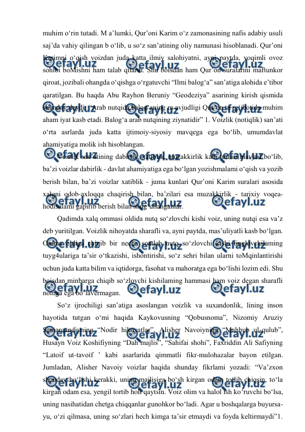  
 
muhim o‘rin tutadi. M a’lumki, Qur’oni Karim o‘z zamonasining nafis adabiy usuli 
saj’da vahiy qilingan b o‘lib, u so‘z san’atining oliy namunasi hisoblanadi. Qur’oni 
Karimni o‘qish voizdan juda katta ilmiy salohiyatni, ayni paytda, yoqimli ovoz 
sohibi boMishni ham talab qilardi. Shu boisdan ham Qur’on suralarini maftunkor 
qiroat, jozibali ohangda o‘qishga o‘rgatuvchi “Ilmi balog‘a” san’atiga alohida e’tibor 
qaratilgan. Bu haqda Abu Rayhon Beruniy “Geodeziya” asarining kirish qismida 
shunday deydi: “Arab nutqida balog‘aning m avjudligi Qur’on ta rg‘ibotida muhim 
aham iyat kasb etadi. Balog‘a arab nutqining ziynatidir” 1. Voizlik (notiqlik) san’ati 
o‘rta asrlarda juda katta ijtimoiy-siyosiy mavqega ega bo‘lib, umumdavlat 
ahamiyatiga molik ish hisoblangan. 
  Voizlik san’atining dabirlik, xatiblik, muzakkirlik kabi turlari mavjud bo‘lib, 
ba’zi voizlar dabirlik - davlat ahamiyatiga ega bo‘lgan yozishmalami o‘qish va yozib 
berish bilan, ba’zi voizlar xatiblik - juma kunlari Qur’oni Karim suralari asosida 
xalqni odob-axloqqa chaqirish bilan, ba’zilari esa muzakkirlik - tarixiy voqea-
hodisalami gapirib berish bilan shug‘ullanganlar. 
  Qadimda xalq ommasi oldida nutq so‘zlovchi kishi voiz, uning nutqi esa va’z 
deb yuritilgan. Voizlik nihoyatda sharafli va, ayni paytda, mas’uliyatli kasb bo‘lgan. 
Omma oldiga chiqib bir necha soatlab nutq so‘zlovchi kishi tinglovchilaming 
tuyg4ulariga ta’sir o‘tkazishi, ishontirishi, so‘z sehri bilan ularni toMqinlantirishi 
uchun juda katta bilim va iqtidorga, fasohat va mahoratga ega bo‘lishi lozim edi. Shu 
boisdan minbarga chiqib so‘zlovchi kishilaming hammasi ham voiz degan sharafli 
nomga ega bo‘lavermagan. 
  So‘z ijrochiligi san’atiga asoslangan voizlik va suxandonlik, lining inson 
hayotida tutgan o‘mi haqida Kaykovusning “Qobusnoma”, Nizomiy Aruziy 
Samarqandiyning “Nodir hikoyatlar”, Alisher Navoiyning “Mahbub ul-qulub”, 
Husayn Voiz Koshifiyning “Dah majlis”, “Sahifai shohi”, Faxriddin Ali Safiyning 
“Latoif ut-tavoif ’ kabi asarlarida qimmatli fikr-mulohazalar bayon etilgan. 
Jumladan, Alisher Navoiy voizlar haqida shunday fikrlami yozadi: “Va’zxon 
shunday bo‘lishi kerakki, uning majlisiga bo‘sh kirgan odam to‘lib chiqsin, to‘la 
kirgan odam esa, yengil tortib holi qaytsin. Voiz olim va halol ish ko‘ruvchi bo‘lsa, 
uning nasihatidan chetga chiqqanlar gunohkor bo‘ladi. Agar u boshqalarga buyursa-
yu, o‘zi qilmasa, uning so‘zlari hech kimga ta’sir etmaydi va foyda keltirmaydi”1. 
