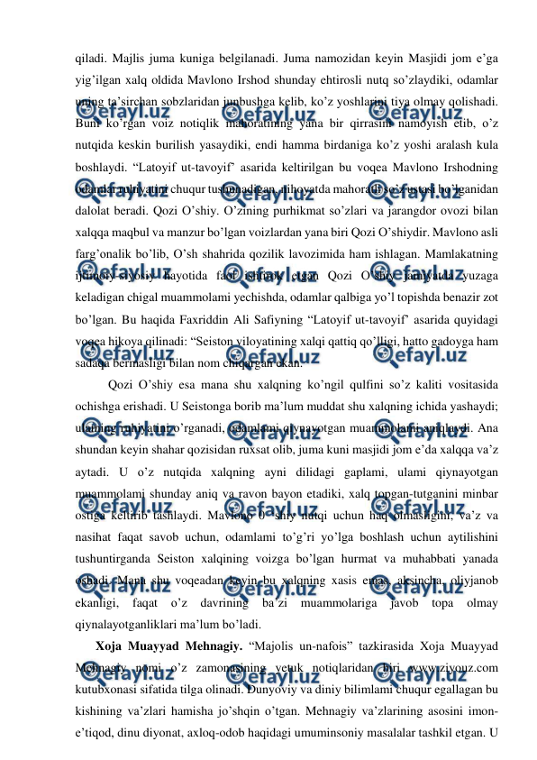  
 
qiladi. Majlis juma kuniga belgilanadi. Juma namozidan keyin Masjidi jom e’ga 
yig’ilgan xalq oldida Mavlono Irshod shunday ehtirosli nutq so’zlaydiki, odamlar 
uning ta’sirchan sobzlaridan junbushga kelib, ko’z yoshlarini tiya olmay qolishadi. 
Buni ko’rgan voiz notiqlik mahoratining yana bir qirrasini namoyish etib, o’z 
nutqida keskin burilish yasaydiki, endi hamma birdaniga ko’z yoshi aralash kula 
boshlaydi. “Latoyif ut-tavoyif’ asarida keltirilgan bu voqea Mavlono Irshodning 
odamlar ruhiyatini chuqur tushunadigan, nihoyatda mahoratli so’z ustasi bo’lganidan 
dalolat beradi. Qozi O’shiy. O’zining purhikmat so’zlari va jarangdor ovozi bilan 
xalqqa maqbul va manzur bo’lgan voizlardan yana biri Qozi O’shiydir. Mavlono asli 
farg’onalik bo’lib, O’sh shahrida qozilik lavozimida ham ishlagan. Mamlakatning 
ijtimoiy-siyosiy hayotida faol ishtirok etgan Qozi O’shiy jamiyatda yuzaga 
keladigan chigal muammolami yechishda, odamlar qalbiga yo’l topishda benazir zot 
bo’lgan. Bu haqida Faxriddin Ali Safiyning “Latoyif ut-tavoyif’ asarida quyidagi 
voqea hikoya qilinadi: “Seiston viloyatining xalqi qattiq qo’lligi, hatto gadoyga ham 
sadaqa bermasligi bilan nom chiqargan ekan.  
    Qozi O’shiy esa mana shu xalqning ko’ngil qulfini so’z kaliti vositasida 
ochishga erishadi. U Seistonga borib ma’lum muddat shu xalqning ichida yashaydi; 
ulaming ruhiyatini o’rganadi, odamlami qiynayotgan muammolami aniqlaydi. Ana 
shundan keyin shahar qozisidan ruxsat olib, juma kuni masjidi jom e’da xalqqa va’z 
aytadi. U o’z nutqida xalqning ayni dilidagi gaplami, ulami qiynayotgan 
muammolami shunday aniq va ravon bayon etadiki, xalq topgan-tutganini minbar 
ostiga keltirib tashlaydi. Mavlono 0 ‘shiy nutqi uchun haq olmasligini, va’z va 
nasihat faqat savob uchun, odamlami to’g’ri yo’lga boshlash uchun aytilishini 
tushuntirganda Seiston xalqining voizga bo’lgan hurmat va muhabbati yanada 
oshadi. Mana shu voqeadan keyin bu xalqning xasis emas, aksincha, oliyjanob 
ekanligi, 
faqat 
o’z 
davrining 
ba’zi 
muammolariga 
javob topa 
olmay 
qiynalayotganliklari ma’lum bo’ladi.  
Xoja Muayyad Mehnagiy. “Majolis un-nafois” tazkirasida Xoja Muayyad 
Mehnagiy nomi o’z zamonasining yetuk notiqlaridan biri www.ziyouz.com 
kutubxonasi sifatida tilga olinadi. Dunyoviy va diniy bilimlami chuqur egallagan bu 
kishining va’zlari hamisha jo’shqin o’tgan. Mehnagiy va’zlarining asosini imon-
e’tiqod, dinu diyonat, axloq-odob haqidagi umuminsoniy masalalar tashkil etgan. U 
