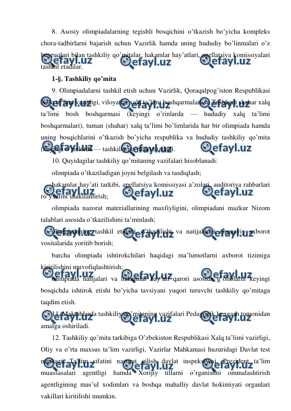 
 
8. Asosiy olimpiadalarning tegishli bosqichini o’tkazish bo’yicha kompleks 
chora-tadbirlarni bajarish uchun Vazirlik hamda uning hududiy bo’linmalari o’z 
buyruqlari bilan tashkiliy qo’mitalar, hakamlar hay’atlari, apellatsiya komissiyalari 
tashkil etadilar. 
1-§. Tashkiliy qo’mita 
9. Olimpiadalarni tashkil etish uchun Vazirlik, Qoraqalpog’iston Respublikasi 
Xalq ta’limi vazirligi, viloyatlar xalq ta’limi boshqarmalari va Toshkent shahar xalq 
ta’limi bosh boshqarmasi (keyingi o’rinlarda — hududiy xalq ta’limi 
boshqarmalari), tuman (shahar) xalq ta’limi bo’limlarida har bir olimpiada hamda 
uning bosqichlarini o’tkazish bo’yicha respublika va hududiy tashkiliy qo’mita 
(keyingi o’rinlarda — tashkiliy qo’mita) tuziladi. 
10. Quyidagilar tashkiliy qo’mitaning vazifalari hisoblanadi: 
olimpiada o’tkaziladigan joyni belgilash va tasdiqlash; 
hakamlar hay’ati tarkibi, apellatsiya komissiyasi a’zolari, auditoriya rahbarlari 
ro’yxatini shakllantirish; 
olimpiada nazorat materiallarining maxfiyligini, olimpiadani mazkur Nizom 
talablari asosida o’tkazilishini ta’minlash; 
olimpiadaning tashkil etilishi, o’tkazilishi va natijalarini ommaviy axborot 
vositalarida yoritib borish; 
barcha olimpiada ishtirokchilari haqidagi ma’lumotlarni axborot tizimiga 
kiritilishini muvofiqlashtirish; 
olimpiada natijalari va hakamlar hay’ati qarori asosida g’oliblarni keyingi 
bosqichda ishtirok etishi bo’yicha tavsiyani yuqori turuvchi tashkiliy qo’mitaga 
taqdim etish. 
11. Maktablarda tashkiliy qo’mitaning vazifalari Pedagogik kengash tomonidan 
amalga oshiriladi. 
12. Tashkiliy qo’mita tarkibiga O’zbekiston Respublikasi Xalq ta’limi vazirligi, 
Oliy va o’rta maxsus ta’lim vazirligi, Vazirlar Mahkamasi huzuridagi Davlat test 
markazi, Ta’lim sifatini nazorat qilish davlat inspeksiyasi, Prezident ta’lim 
muassasalari agentligi hamda Xorijiy tillarni o’rganishni ommalashtirish 
agentligining mas’ul xodimlari va boshqa mahalliy davlat hokimiyati organlari 
vakillari kiritilishi mumkin. 
