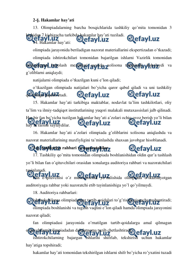  
 
2-§. Hakamlar hay’ati 
13. Olimpiadalarning barcha bosqichlarida tashkiliy qo’mita tomonidan 3 
kishidan 7 kishigacha tarkibda hakamlar hay’ati tuziladi. 
14. Hakamlar hay’ati: 
olimpiada jarayonida beriladigan nazorat materiallarini ekspertizadan o’tkazadi; 
olimpiada ishtirokchilari tomonidan bajarilgan ishlarni Vazirlik tomonidan 
tasdiqlangan baholash mezonlari asosida xolisona tekshiradi, baholaydi va 
g’oliblarni aniqlaydi; 
natijalarni olimpiada o’tkazilgan kuni e’lon qiladi; 
o’tkazilgan olimpiada natijalari bo’yicha qaror qabul qiladi va uni tashkiliy 
qo’mitaga taqdim etadi. 
15. Hakamlar hay’ati tarkibiga maktablar, nodavlat ta’lim tashkilotlari, oliy 
ta’lim va ilmiy-tadqiqot institutlarining yuqori malakali mutaxassislari jalb qilinadi. 
Har bir fan bo’yicha tuzilgan hakamlar hay’ati a’zolari ochiq ovoz berish yo’li bilan 
hay’at raisini saylaydilar. 
16. Hakamlar hay’ati a’zolari olimpiada g’oliblarini xolisona aniqlashda va 
nazorat materiallarining maxfiyligini ta’minlashda shaxsan javobgar hisoblanadi. 
3-§. Auditoriya rahbari va nazoratchilar 
17. Tashkiliy qo’mita tomonidan olimpiada boshlanishidan oldin qur’a tashlash 
yo’li bilan fan o’qituvchilari orasidan xonalarga auditoriya rahbari va nazoratchilari 
tayinlanadi. 
Fan o’qituvchisi o’z mutaxassislik yo’nalishida olimpiada o’tkazilayotgan 
auditoriyaga rahbar yoki nazoratchi etib tayinlanishiga yo’l qo’yilmaydi. 
18. Auditoriya rahbarlari: 
ishtirokchilarga olimpiadaning tartib-qoidalari to’g’risida qisqacha tushuntiradi; 
olimpiada boshlanishi va tugash vaqtini e’lon qiladi hamda olimpiada jarayonini 
nazorat qiladi; 
fan olimpiadasi jarayonida o’rnatilgan tartib-qoidalarga amal qilmagan 
o’quvchilarni olimpiadadan dalolatnoma tuzib chetlashtiradi; 
ishtirokchilarning bajargan ishlarini shifrlab, tekshirish uchun hakamlar 
hay’atiga topshiradi; 
hakamlar hay’ati tomonidan tekshirilgan ishlarni shifr bo’yicha ro’yxatini tuzadi 
