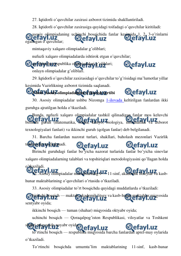  
 
27. Iqtidorli o’quvchilar zaxirasi axborot tizimida shakllantiriladi. 
28. Iqtidorli o’quvchilar zaxirasiga quyidagi toifadagi o’quvchilar kiritiladi: 
asosiy olimpiadaning uchinchi bosqichida fanlar kesimida 1, 2, 3-o’rinlarni 
egallagan o’quvchilar; 
mintaqaviy xalqaro olimpiadalar g’oliblari; 
nufuzli xalqaro olimpiadalarda ishtirok etgan o’quvchilar; 
qo’shimcha respublika olimpiadalari g’oliblari; 
onlayn olimpiadalar g’oliblari. 
29. Iqtidorli o’quvchilar zaxirasidagi o’quvchilar to’g’risidagi ma’lumotlar yillar 
kesimida Vazirlikning axborot tizimida saqlanadi. 
3-bob. Asosiy olimpiadalarni o’tkazish tartibi 
30. Asosiy olimpiadalar ushbu Nizomga 1-ilovada keltirilgan fanlardan ikki 
guruhga ajratilgan holda o’tkaziladi. 
Bunda, nufuzli xalqaro olimpiadalar tashkil qilinadigan fanlar mos keluvchi 
birinchi guruh (matematika, fizika, kimyo, biologiya, informatika va axborot 
texnologiyalari fanlari) va ikkinchi guruh (qolgan fanlar) deb belgilanadi. 
31. Barcha fanlardan nazorat turlari, shakllari, baholash mezonlari Vazirlik 
tomonidan tasdiqlanadi. 
Birinchi guruhdagi fanlar bo’yicha nazorat turlarida fanlar bo’yicha sinovlar 
xalqaro olimpiadalarning talablari va topshiriqlari metodologiyasini qo’llagan holda 
o’tkaziladi. 
32. Asosiy olimpiadalar maktablarning 9 — 11-sinf, akademik litseylar va kasb-
hunar maktablarining o’quvchilari o’rtasida o’tkaziladi. 
33. Asosiy olimpiadalar to’rt bosqichda quyidagi muddatlarda o’tkaziladi: 
birinchi bosqich — maktab, akademik litsey va kasb-hunar maktablar miqyosida 
sentyabr oyida; 
ikkinchi bosqich — tuman (shahar) miqyosida oktyabr oyida; 
uchinchi bosqich — Qoraqalpog’iston Respublikasi, viloyatlar va Toshkent 
shahri miqyosida noyabr oyida; 
to’rtinchi bosqich — respublika miqyosida barcha fanlardan aprel-may oylarida 
o’tkaziladi. 
To’rtinchi 
bosqichda 
umumta’lim 
maktablarining 11-sinf, 
kasb-hunar 
