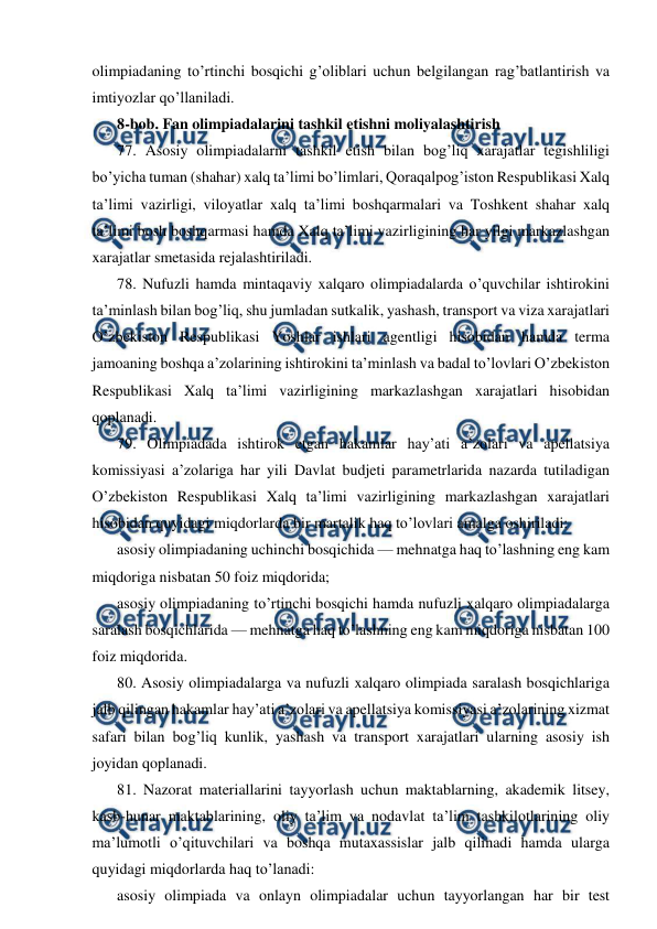  
 
olimpiadaning to’rtinchi bosqichi g’oliblari uchun belgilangan rag’batlantirish va 
imtiyozlar qo’llaniladi. 
8-bob. Fan olimpiadalarini tashkil etishni moliyalashtirish 
77. Asosiy olimpiadalarni tashkil etish bilan bog’liq xarajatlar tegishliligi 
bo’yicha tuman (shahar) xalq ta’limi bo’limlari, Qoraqalpog’iston Respublikasi Xalq 
ta’limi vazirligi, viloyatlar xalq ta’limi boshqarmalari va Toshkent shahar xalq 
ta’limi bosh boshqarmasi hamda Xalq ta’limi vazirligining har yilgi markazlashgan 
xarajatlar smetasida rejalashtiriladi. 
78. Nufuzli hamda mintaqaviy xalqaro olimpiadalarda o’quvchilar ishtirokini 
ta’minlash bilan bog’liq, shu jumladan sutkalik, yashash, transport va viza xarajatlari 
O’zbekiston Respublikasi Yoshlar ishlari agentligi hisobidan hamda terma 
jamoaning boshqa a’zolarining ishtirokini ta’minlash va badal to’lovlari O’zbekiston 
Respublikasi Xalq ta’limi vazirligining markazlashgan xarajatlari hisobidan 
qoplanadi. 
79. Olimpiadada ishtirok etgan hakamlar hay’ati a’zolari va apellatsiya 
komissiyasi a’zolariga har yili Davlat budjeti parametrlarida nazarda tutiladigan 
O’zbekiston Respublikasi Xalq ta’limi vazirligining markazlashgan xarajatlari 
hisobidan quyidagi miqdorlarda bir martalik haq to’lovlari amalga oshiriladi: 
asosiy olimpiadaning uchinchi bosqichida — mehnatga haq to’lashning eng kam 
miqdoriga nisbatan 50 foiz miqdorida; 
asosiy olimpiadaning to’rtinchi bosqichi hamda nufuzli xalqaro olimpiadalarga 
saralash bosqichlarida — mehnatga haq to’lashning eng kam miqdoriga nisbatan 100 
foiz miqdorida. 
80. Asosiy olimpiadalarga va nufuzli xalqaro olimpiada saralash bosqichlariga 
jalb qilingan hakamlar hay’ati a’zolari va apellatsiya komissiyasi a’zolarining xizmat 
safari bilan bog’liq kunlik, yashash va transport xarajatlari ularning asosiy ish 
joyidan qoplanadi. 
81. Nazorat materiallarini tayyorlash uchun maktablarning, akademik litsey, 
kasb-hunar maktablarining, oliy ta’lim va nodavlat ta’lim tashkilotlarining oliy 
ma’lumotli o’qituvchilari va boshqa mutaxassislar jalb qilinadi hamda ularga 
quyidagi miqdorlarda haq to’lanadi: 
asosiy olimpiada va onlayn olimpiadalar uchun tayyorlangan har bir test 
