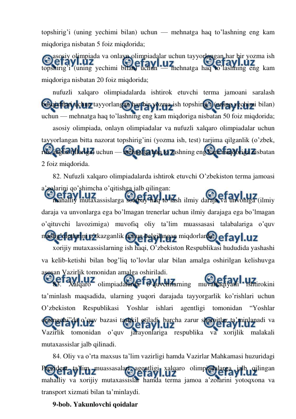  
 
topshirig’i (uning yechimi bilan) uchun — mehnatga haq to’lashning eng kam 
miqdoriga nisbatan 5 foiz miqdorida; 
asosiy olimpiada va onlayn olimpiadalar uchun tayyorlangan har bir yozma ish 
topshirig’i (uning yechimi bilan) uchun — mehnatga haq to’lashning eng kam 
miqdoriga nisbatan 20 foiz miqdorida; 
nufuzli xalqaro olimpiadalarda ishtirok etuvchi terma jamoani saralash 
bosqichlari uchun tayyorlangan har bir yozma ish topshirig’i (uning yechimi bilan) 
uchun — mehnatga haq to’lashning eng kam miqdoriga nisbatan 50 foiz miqdorida; 
asosiy olimpiada, onlayn olimpiadalar va nufuzli xalqaro olimpiadalar uchun 
tayyorlangan bitta nazorat topshirig’ini (yozma ish, test) tarjima qilganlik (o’zbek, 
rus, ingliz tillariga) uchun — mehnatga haq to’lashning eng kam miqdoriga nisbatan 
2 foiz miqdorida. 
82. Nufuzli xalqaro olimpiadalarda ishtirok etuvchi O’zbekiston terma jamoasi 
a’zolarini qo’shimcha o’qitishga jalb qilingan: 
mahalliy mutaxassislarga soatbay haq to’lash ilmiy daraja va unvoniga (ilmiy 
daraja va unvonlarga ega bo’lmagan trenerlar uchun ilmiy darajaga ega bo’lmagan 
o’qituvchi lavozimiga) muvofiq oliy ta’lim muassasasi talabalariga o’quv 
mashg’ulotlarini o’tkazganlik uchun belgilangan miqdorlarda; 
xorijiy mutaxassislarning ish haqi, O’zbekiston Respublikasi hududida yashashi 
va kelib-ketishi bilan bog’liq to’lovlar ular bilan amalga oshirilgan kelishuvga 
asosan Vazirlik tomonidan amalga oshiriladi. 
83. Xalqaro olimpiadalarda o’quvchilarning muvaffaqiyatli ishtirokini 
ta’minlash maqsadida, ularning yuqori darajada tayyorgarlik ko’rishlari uchun 
O’zbekiston 
Respublikasi 
Yoshlar 
ishlari 
agentligi 
tomonidan 
“Yoshlar 
oromgohi”da o’quv bazasi tashkil etiladi, barcha zarur sharoitlar ta’minlanadi va 
Vazirlik tomonidan o’quv jarayonlariga respublika va xorijlik malakali 
mutaxassislar jalb qilinadi. 
84. Oliy va o’rta maxsus ta’lim vazirligi hamda Vazirlar Mahkamasi huzuridagi 
Prezident ta’lim muassasalari agentligi xalqaro olimpiadalarga jalb qilingan 
mahalliy va xorijiy mutaxassislar hamda terma jamoa a’zolarini yotoqxona va 
transport xizmati bilan ta’minlaydi. 
9-bob. Yakunlovchi qoidalar 
