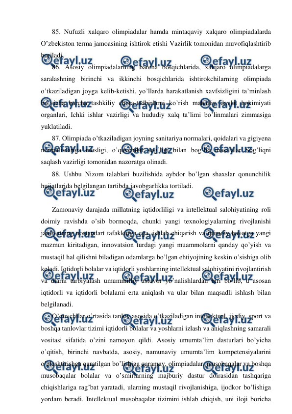 
 
85. Nufuzli xalqaro olimpiadalar hamda mintaqaviy xalqaro olimpiadalarda 
O’zbekiston terma jamoasining ishtirok etishi Vazirlik tomonidan muvofiqlashtirib 
boriladi. 
86. Asosiy olimpiadalarning barcha bosqichlarida, xalqaro olimpiadalarga 
saralashning birinchi va ikkinchi bosqichlarida ishtirokchilarning olimpiada 
o’tkaziladigan joyga kelib-ketishi, yo’llarda harakatlanish xavfsizligini ta’minlash 
bo’yicha barcha tashkiliy chora-tadbirlarni ko’rish mahalliy davlat hokimiyati 
organlari, Ichki ishlar vazirligi va hududiy xalq ta’limi bo’linmalari zimmasiga 
yuklatiladi. 
87. Olimpiada o’tkaziladigan joyning sanitariya normalari, qoidalari va gigiyena 
normativlariga mosligi, o’quvchilar sog’ligi bilan bog’liq masalalar Sog’liqni 
saqlash vazirligi tomonidan nazoratga olinadi. 
88. Ushbu Nizom talablari buzilishida aybdor bo’lgan shaxslar qonunchilik 
hujjatlarida belgilangan tartibda javobgarlikka tortiladi. 
 
Zamonaviy darajada millatning iqtidorliligi va intellektual salohiyatining roli 
doimiy ravishda o’sib bormoqda, chunki yangi texnologiyalarning rivojlanishi 
jamiyatning nostandart tafakkurga ega, ishlab chiqarish va ijtimoiy hayotga yangi 
mazmun kiritadigan, innovatsion turdagi yangi muammolarni qanday qo’yish va 
mustaqil hal qilishni biladigan odamlarga bo’lgan ehtiyojining keskin o’sishiga olib 
keladi. Iqtidorli bolalar va iqtidorli yoshlarning intellektual salohiyatini rivojlantirish 
va ularni tarbiyalash umummilliy ustuvor yo’nalishlardan biri bo’lib, u asosan 
iqtidorli va iqtidorli bolalarni erta aniqlash va ular bilan maqsadli ishlash bilan 
belgilanadi. 
O’quvchilar o’rtasida tanlov asosida o’tkaziladigan intellektual, ijodiy, sport va 
boshqa tanlovlar tizimi iqtidorli bolalar va yoshlarni izlash va aniqlashning samarali 
vositasi sifatida o’zini namoyon qildi. Asosiy umumta’lim dasturlari bo’yicha 
o’qitish, birinchi navbatda, asosiy, namunaviy umumta’lim kompetensiyalarini 
o’zlashtirishga qaratilgan bo’lishiga qaramay, olimpiadalar, musobaqalar va boshqa 
musobaqalar bolalar va o’smirlarning majburiy dastur doirasidan tashqariga 
chiqishlariga rag’bat yaratadi, ularning mustaqil rivojlanishiga, ijodkor bo’lishiga 
yordam beradi. Intellektual musobaqalar tizimini ishlab chiqish, uni iloji boricha 
