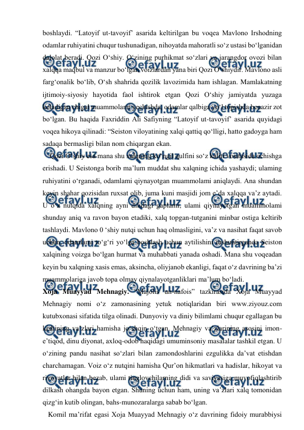  
 
boshlaydi. “Latoyif ut-tavoyif’ asarida keltirilgan bu voqea Mavlono Irshodning 
odamlar ruhiyatini chuqur tushunadigan, nihoyatda mahoratli so‘z ustasi bo‘lganidan 
dalolat beradi. Qozi O‘shiy. O‘zining purhikmat so‘zlari va jarangdor ovozi bilan 
xalqqa maqbul va manzur bo‘lgan voizlardan yana biri Qozi O‘shiydir. Mavlono asli 
farg‘onalik bo‘lib, O‘sh shahrida qozilik lavozimida ham ishlagan. Mamlakatning 
ijtimoiy-siyosiy hayotida faol ishtirok etgan Qozi O‘shiy jamiyatda yuzaga 
keladigan chigal muammolami yechishda, odamlar qalbiga yo‘l topishda benazir zot 
bo‘lgan. Bu haqida Faxriddin Ali Safiyning “Latoyif ut-tavoyif’ asarida quyidagi 
voqea hikoya qilinadi: “Seiston viloyatining xalqi qattiq qo‘lligi, hatto gadoyga ham 
sadaqa bermasligi bilan nom chiqargan ekan.  
    Qozi O‘shiy esa mana shu xalqning ko‘ngil qulfini so‘z kaliti vositasida ochishga 
erishadi. U Seistonga borib ma’lum muddat shu xalqning ichida yashaydi; ulaming 
ruhiyatini o‘rganadi, odamlami qiynayotgan muammolami aniqlaydi. Ana shundan 
keyin shahar qozisidan ruxsat olib, juma kuni masjidi jom e’da xalqqa va’z aytadi. 
U o‘z nutqida xalqning ayni dilidagi gaplami, ulami qiynayotgan muammolami 
shunday aniq va ravon bayon etadiki, xalq topgan-tutganini minbar ostiga keltirib 
tashlaydi. Mavlono 0 ‘shiy nutqi uchun haq olmasligini, va’z va nasihat faqat savob 
uchun, odamlami to‘g‘ri yo‘lga boshlash uchun aytilishini tushuntirganda Seiston 
xalqining voizga bo‘lgan hurmat va muhabbati yanada oshadi. Mana shu voqeadan 
keyin bu xalqning xasis emas, aksincha, oliyjanob ekanligi, faqat o‘z davrining ba’zi 
muammolariga javob topa olmay qiynalayotganliklari ma’lum bo‘ladi.  
Xoja Muayyad Mehnagiy. “Majolis un-nafois” tazkirasida Xoja Muayyad 
Mehnagiy nomi o‘z zamonasining yetuk notiqlaridan biri www.ziyouz.com 
kutubxonasi sifatida tilga olinadi. Dunyoviy va diniy bilimlami chuqur egallagan bu 
kishining va’zlari hamisha jo‘shqin o‘tgan. Mehnagiy va’zlarining asosini imon-
e’tiqod, dinu diyonat, axloq-odob haqidagi umuminsoniy masalalar tashkil etgan. U 
o‘zining pandu nasihat so‘zlari bilan zamondoshlarini ezgulikka da’vat etishdan 
charchamagan. Voiz o‘z nutqini hamisha Qur’on hikmatlari va hadislar, hikoyat va 
rivoyatlar bilan bezab, ulami tinglovchilarning didi va saviyasiga muvofiqlashtirib 
dilkash ohangda bayon etgan. Shuning uchun ham, uning va’zlari xalq tomonidan 
qizg‘in kutib olingan, bahs-munozaralarga sabab bo‘lgan.  
   Komil ma’rifat egasi Xoja Muayyad Mehnagiy o‘z davrining fidoiy murabbiysi 

