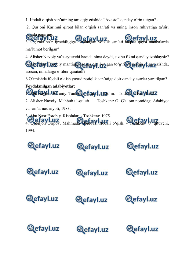  
 
1. Ifodali o‘qish san’atining taraqqiy etishida “Avesto” qanday o‘rin tutgan? . 
 2. Qur’oni Karimni qiroat bilan o‘qish san’ati va uning inson ruhiyatiga ta’siri 
haqida gapiring.  
3. Og‘zaki so‘z ijrochiligiga asoslangan voizlik san’ati haqida qaysi manbalarda 
ma’lumot berilgan?  
4. Alisher Navoiy va’z aytuvchi haqida nima deydi, siz bu fikmi qanday izohlaysiz?  
5. Abu Nasr Forobiy mantiqiy asosga ega bo‘lgan to‘g‘ri va yorqin nutq tuzishda, 
asosan, nimalarga e’tibor qaratadi?  
6.O‘tmishda ifodali o‘qish yoxud potiqlik san’atiga doir qanday asarlar yaratilgan?  
Foydalanilgan adabiyotlar: 
1. Abu Rayhon Beruniy. Tanlangan asarlar. Ill to‘m. - Toshkent: Fan, 1982.  
2. Alisher Navoiy. Mahbub ul-qulub. — Toshkent: G‘.G‘ulom nomidagi Adabiyot 
va san’at nashriyoti, 1983.  
3. Abu Nasr Forobiy. Risolalar. - Toshkent: 1975.  
4. Qobiljon Oripov, Mahmuda Obidova. Ifodali o‘qish. - Toshkent: 0 ‘qituvchi, 
1994. 
 
