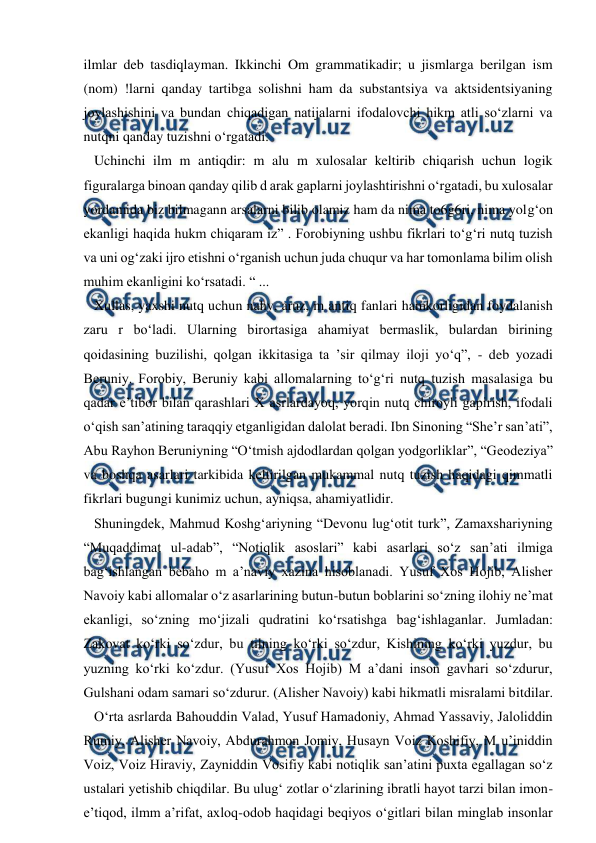  
 
ilmlar deb tasdiqlayman. Ikkinchi Om grammatikadir; u jismlarga berilgan ism 
(nom) !larni qanday tartibga solishni ham da substantsiya va aktsidentsiyaning 
joylashishini va bundan chiqadigan natijalarni ifodalovchi hikm atli so‘zlarni va 
nutqni qanday tuzishni o‘rgatadi.  
   Uchinchi ilm m antiqdir: m alu m xulosalar keltirib chiqarish uchun logik 
figuralarga binoan qanday qilib d arak gaplarni joylashtirishni o‘rgatadi, bu xulosalar 
yordamida biz bilmagann arsalarni bilib olamiz ham da nima to6g6ri, nima yolg‘on 
ekanligi haqida hukm chiqaram iz” . Forobiyning ushbu fikrlari to‘g‘ri nutq tuzish 
va uni og‘zaki ijro etishni o‘rganish uchun juda chuqur va har tomonlama bilim olish 
muhim ekanligini ko‘rsatadi. “ ...  
   Xullas, yaxshi nutq uchun nahv, aruz, m antiq fanlari hamkorligidan foydalanish 
zaru r bo‘ladi. Ularning birortasiga ahamiyat bermaslik, bulardan birining 
qoidasining buzilishi, qolgan ikkitasiga ta ’sir qilmay iloji yo‘q”, - deb yozadi 
Beruniy. Forobiy, Beruniy kabi allomalarning to‘g‘ri nutq tuzish masalasiga bu 
qadar e’tibor bilan qarashlari X asrlardayoq, yorqin nutq chiroyli gapirish, ifodali 
o‘qish san’atining taraqqiy etganligidan dalolat beradi. Ibn Sinoning “She’r san’ati”, 
Abu Rayhon Beruniyning “O‘tmish ajdodlardan qolgan yodgorliklar”, “Geodeziya” 
va boshqa asarlari tarkibida keltirilgan mukammal nutq tuzish haqidagi qimmatli 
fikrlari bugungi kunimiz uchun, ayniqsa, ahamiyatlidir.  
   Shuningdek, Mahmud Koshg‘ariyning “Devonu lug‘otit turk”, Zamaxshariyning 
“Muqaddimat ul-adab”, “Notiqlik asoslari” kabi asarlari so‘z san’ati ilmiga 
bag‘ishlangan bebaho m a’naviy xazina hisoblanadi. Yusuf Xos Hojib, Alisher 
Navoiy kabi allomalar o‘z asarlarining butun-butun boblarini so‘zning ilohiy ne’mat 
ekanligi, so‘zning mo‘jizali qudratini ko‘rsatishga bag‘ishlaganlar. Jumladan: 
Zakovat ko‘rki so‘zdur, bu tilning ko‘rki so‘zdur, Kishining ko‘rki yuzdur, bu 
yuzning ko‘rki ko‘zdur. (Yusuf Xos Hojib) M a’dani inson gavhari so‘zdurur, 
Gulshani odam samari so‘zdurur. (Alisher Navoiy) kabi hikmatli misralami bitdilar.  
   O‘rta asrlarda Bahouddin Valad, Yusuf Hamadoniy, Ahmad Yassaviy, Jaloliddin 
Rumiy, Alisher Navoiy, Abdurahmon Jomiy, Husayn Voiz Koshifiy, M u’iniddin 
Voiz, Voiz Hiraviy, Zayniddin Vosifiy kabi notiqlik san’atini puxta egallagan so‘z 
ustalari yetishib chiqdilar. Bu ulug‘ zotlar o‘zlarining ibratli hayot tarzi bilan imon-
e’tiqod, ilmm a’rifat, axloq-odob haqidagi beqiyos o‘gitlari bilan minglab insonlar 
