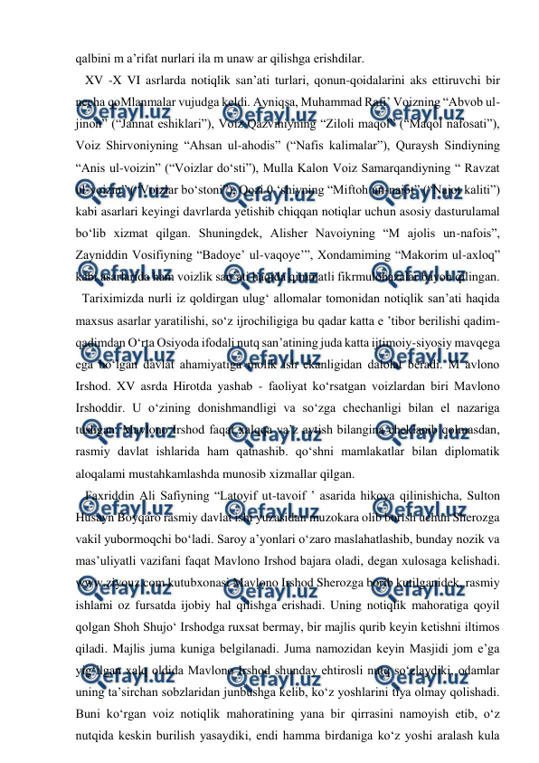  
 
qalbini m a’rifat nurlari ila m unaw ar qilishga erishdilar. 
   XV -X VI asrlarda notiqlik san’ati turlari, qonun-qoidalarini aks ettiruvchi bir 
necha qoMlanmalar vujudga keldi. Ayniqsa, Muhammad Rafi’ Voizning “Abvob ul-
jinon” (“Jannat eshiklari”), Voiz Qazviniyning “Ziloli maqol” (“Maqol nafosati”), 
Voiz Shirvoniyning “Ahsan ul-ahodis” (“Nafis kalimalar”), Quraysh Sindiyning 
“Anis ul-voizin” (“Voizlar do‘sti”), Mulla Kalon Voiz Samarqandiyning “ Ravzat 
ul-voizin” (“Voizlar bo‘stoni”), Qozi 0 ‘shiyning “Miftoh un-najot” (“Najot kaliti”) 
kabi asarlari keyingi davrlarda yetishib chiqqan notiqlar uchun asosiy dasturulamal 
bo‘lib xizmat qilgan. Shuningdek, Alisher Navoiyning “M ajolis un-nafois”, 
Zayniddin Vosifiyning “Badoye’ ul-vaqoye’”, Xondamiming “Makorim ul-axloq” 
kabi asarlarida ham voizlik san’ati haqida qimmatli fikrmulohazalar bayon qilingan.  
  Tariximizda nurli iz qoldirgan ulug‘ allomalar tomonidan notiqlik san’ati haqida 
maxsus asarlar yaratilishi, so‘z ijrochiligiga bu qadar katta e ’tibor berilishi qadim-
qadimdan O‘rta Osiyoda ifodali nutq san’atining juda katta ijtimoiy-siyosiy mavqega 
ega bo‘lgan davlat ahamiyatiga molik ish ekanligidan dalolat beradi. M avlono 
Irshod. XV asrda Hirotda yashab - faoliyat ko‘rsatgan voizlardan biri Mavlono 
Irshoddir. U o‘zining donishmandligi va so‘zga chechanligi bilan el nazariga 
tushgan. Mavlono Irshod faqat xalqqa va’z aytish bilangina cheklanib qolmasdan, 
rasmiy davlat ishlarida ham qatnashib. qo‘shni mamlakatlar bilan diplomatik 
aloqalami mustahkamlashda munosib xizmallar qilgan.  
   Faxriddin Ali Safiyning “Latoyif ut-tavoif ’ asarida hikoya qilinishicha, Sulton 
Husayn Boyqaro rasmiy davlat ishi yuzasidan muzokara olib borish uchun Sherozga 
vakil yubormoqchi bo‘ladi. Saroy a’yonlari o‘zaro maslahatlashib, bunday nozik va 
mas’uliyatli vazifani faqat Mavlono Irshod bajara oladi, degan xulosaga kelishadi. 
www.ziyouz.com kutubxonasi Mavlono Irshod Sherozga borib kutilganidek, rasmiy 
ishlami oz fursatda ijobiy hal qilishga erishadi. Uning notiqlik mahoratiga qoyil 
qolgan Shoh Shujo‘ Irshodga ruxsat bermay, bir majlis qurib keyin ketishni iltimos 
qiladi. Majlis juma kuniga belgilanadi. Juma namozidan keyin Masjidi jom e’ga 
yig‘ilgan xalq oldida Mavlono Irshod shunday ehtirosli nutq so‘zlaydiki, odamlar 
uning ta’sirchan sobzlaridan junbushga kelib, ko‘z yoshlarini tiya olmay qolishadi. 
Buni ko‘rgan voiz notiqlik mahoratining yana bir qirrasini namoyish etib, o‘z 
nutqida keskin burilish yasaydiki, endi hamma birdaniga ko‘z yoshi aralash kula 
