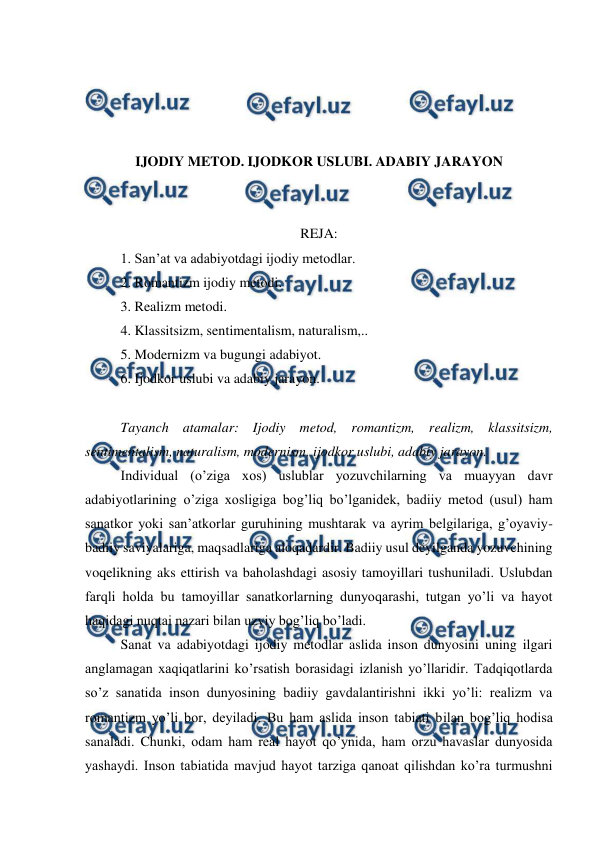  
 
 
 
 
 
IJODIY METOD. IJODKOR USLUBI. ADABIY JARAYON 
 
 
REJA: 
1. San’at va adabiyotdagi ijodiy metodlar. 
2. Romantizm ijodiy metodi. 
3. Realizm metodi. 
4. Klassitsizm, sentimentalism, naturalism,.. 
5. Modernizm va bugungi adabiyot. 
6. Ijodkor uslubi va adabiy jarayon.  
 
Tayanch atamalar: Ijodiy metod, romantizm, realizm, klassitsizm, 
sentimentalism, naturalism, modernism, ijodkor uslubi, adabiy jarayon. 
Individual (o’ziga xos) uslublar yozuvchilarning va muayyan davr 
adabiyotlarining o’ziga xosligiga bog’liq bo’lganidek, badiiy metod (usul) ham 
sanatkor yoki san’atkorlar guruhining mushtarak va ayrim belgilariga, g’oyaviy-
badiiy saviyalariga, maqsadlariga aloqadardir. Badiiy usul deyilganda yozuvchining 
voqelikning aks ettirish va baholashdagi asosiy tamoyillari tushuniladi. Uslubdan 
farqli holda bu tamoyillar sanatkorlarning dunyoqarashi, tutgan yo’li va hayot 
haqidagi nuqtai nazari bilan uzviy bog’liq bo’ladi. 
Sanat va adabiyotdagi ijodiy metodlar aslida inson dunyosini uning ilgari 
anglamagan xaqiqatlarini ko’rsatish borasidagi izlanish yo’llaridir. Tadqiqotlarda 
so’z sanatida inson dunyosining badiiy gavdalantirishni ikki yo’li: realizm va 
romantizm yo’li bor, deyiladi. Bu ham aslida inson tabiati bilan bog’liq hodisa 
sanaladi. Chunki, odam ham real hayot qo’ynida, ham orzu havaslar dunyosida 
yashaydi. Inson tabiatida mavjud hayot tarziga qanoat qilishdan ko’ra turmushni 
