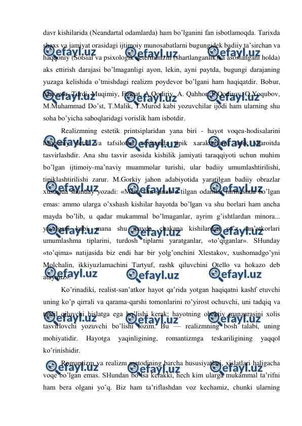  
 
davr kishilarida (Neandartal odamlarda) ham bo’lganini fan isbotlamoqda. Tarixda 
shaxs va jamiyat orasidagi ijtimoiy munosabatlarni bugungidek badiiy ta’sirchan va 
haqqoniy (Sotsial va psixologik determinizm (shartlanganlik)ka asoslangani holda) 
aks ettirish darajasi bo’lmaganligi ayon, lekin, ayni paytda, bugungi darajaning 
yuzaga kelishida o’tmishdagi realizm poydevor bo’lgani ham haqiqatdir. Bobur, 
Maxmur, Turdi, Muqimiy, Furqat, A.Qodiriy, A. Qahhor, P.Qodirov, O.Yoqubov, 
M.Muhammad Do’st, T.Malik, T.Murod kabi yozuvchilar ijodi ham ularning shu 
soha bo’yicha saboqlaridagi vorislik ham isbotdir. 
Realizmning estetik printsiplaridan yana biri - hayot voqea-hodisalarini 
haqqoniy detal va tafsilotlar vositasida tipik xarakterlarni tipik sharoitda 
tasvirlashdir. Ana shu tasvir asosida kishilik jamiyati taraqqiyoti uchun muhim 
bo’lgan ijtimoiy-ma’naviy muammolar turishi, ular badiiy umumlashtirilishi, 
tipiklashtirilishi zarur. M.Gorkiy jahon adabiyotida yaratilgan badiiy obrazlar 
xususida shunday yozadi: «Mana shu sanab o’tilgan odamlar turmushda bo’lgan 
emas: ammo ularga o’xshash kishilar hayotda bo’lgan va shu borlari ham ancha 
mayda bo’lib, u qadar mukammal bo’lmaganlar, ayrim g’ishtlardan minora... 
yasalgani kabi, mana shu mayda, chakana kishilardan so’z san’atkorlari 
umumlashma tiplarini, turdosh tiplarni yaratganlar, «to’qiganlar». SHunday 
«to’qima» natijasida biz endi har bir yolg’onchini Xlestakov, xushomadgo’yni 
Molchalin, ikkiyuzlamachini Tartyuf, rashk qiluvchini Otello va hokazo deb 
ataymiz». 
Ko’rinadiki, realist-san’atkor hayot qa’rida yotgan haqiqatni kashf etuvchi 
uning ko’p qirrali va qarama-qarshi tomonlarini ro’yirost ochuvchi, uni tadqiq va 
tahlil qiluvchi hislatga ega bo’lishi kerak; hayotning obektiv manzarasini xolis 
tasvirlovchi yozuvchi bo’lishi lozim. Bu — realizmning bosh talabi, uning 
mohiyatidir. 
Hayotga 
yaqinligining, 
romantizmga 
teskariligining 
yaqqol 
ko’rinishidir. 
Romantizm va realizm metodining barcha hususiyatlari, xislatlari haligacha 
voqe bo’lgan emas. SHundan bo’lsa kerakki, hech kim ularga mukammal ta’rifni 
ham bera olgani yo’q. Biz ham ta’riflashdan voz kechamiz, chunki ularning 
