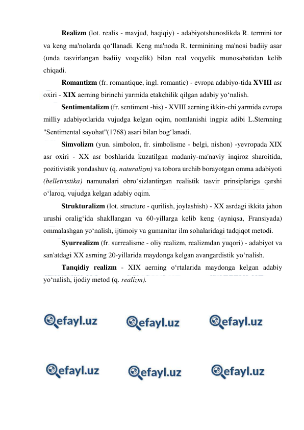  
 
Realizm (lot. realis - mavjud, haqiqiy) - adabiyotshunoslikda R. termini tor 
va keng ma'nolarda qo‘llanadi. Keng ma'noda R. terminining ma'nosi badiiy asar 
(unda tasvirlangan badiiy voqyelik) bilan real voqyelik munosabatidan kelib 
chiqadi.  
Romantizm (fr. romantique, ingl. romantic) - еvropa adabiyo-tida XVIII asr 
oxiri - XIX aerning birinchi yarmida еtakchilik qilgan adabiy yo‘nalish.  
Sentimentalizm (fr. sentiment -his) - XVIII aerning ikkin-chi yarmida еvropa 
milliy adabiyotlarida vujudga kelgan oqim, nomlanishi ingpiz adibi L.Sternning 
"Sentimental sayohat"(1768) asari bilan bog‘lanadi.  
Simvolizm (yun. simbolon, fr. simbolisme - belgi, nishon) -yevropada XIX 
asr oxiri - XX asr boshlarida kuzatilgan madaniy-ma'naviy inqiroz sharoitida, 
pozitivistik yondashuv (q. naturalizm) va tobora urchib borayotgan omma adabiyoti 
(belletristika) namunalari obro‘sizlantirgan realistik tasvir prinsiplariga qarshi 
o‘laroq, vujudga kelgan adabiy oqim.  
Strukturalizm (lot. structure - qurilish, joylashish) - XX asrdagi ikkita jahon 
urushi oralig‘ida shakllangan va 60-yillarga kelib keng (ayniqsa, Fransiyada) 
ommalashgan yo‘nalish, ijtimoiy va gumanitar ilm sohalaridagi tadqiqot metodi.  
Syurrealizm (fr. surrealisme - oliy realizm, realizmdan yuqori) - adabiyot va 
san'atdagi XX asrning 20-yillarida maydonga kelgan avangardistik yo‘nalish.  
Tanqidiy realizm - XIX aerning o‘rtalarida maydonga kelgan adabiy 
yo‘nalish, ijodiy metod (q. realizm).  
 
