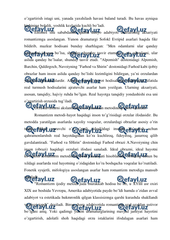  
 
o’zgartirish istagi uni, yanada yaxshilash havasi baland turadi. Bu havas ayniqsa 
kishining bolalik, yoshlik kezlarida kuchli bo’ladi. 
Ehtimol shu sababdandir qadim dunyo adabiyoti asarlarining aksariyati 
romantizmga asoslangan. Yunon dramaturgi Sofokl Evripid asarlari haqida fikr 
bildirib, mazkur hodisani bunday sharhlagan: "Men odamlarni ular qanday 
yashashni istagan bo’lsa, shunday shunday tasvir etaman, u esa odamlarni, ular 
aslida qanday bo’lsalar, shunday tasvir etadi. "Alpomish" dostonidagi Alpomish, 
Barchin, Qaldirgoch, Navoiyning "Farhod va Shirin" dostonidagi Farhod kabi ijobiy 
obrazlar ham inson aslida qanday bo’lishi lozimligini bildirgan, ya’ni orzulardan 
yaralgan qahramonlardir. Albatta, mavjud hayot hodisalariga munosabat sifatida 
real turmush hodisalarini ajratuvchi asarlar ham yozilgan. Ularning aksariyati, 
asosan, tanqidiy, hajviy ruhda bo’lgan. Real hayotga tanqidiy yondashishi esa uni 
o’zgartirish orzusida tug’iladi. 
Orzu havaslarni akslantirish esa romantizm metodining asosi sanaladi. 
Romantizm metodi-hayot haqidagi inson to’g’risidagi orzular ifodasidir. Bu 
metodda yaratilgan asarlarda xayoliy voqealar, orzulardagi obrazlar asosiy o’rin 
tutadi. SHoir yozuvchi o’z a’moli (ideali)dagi insonni ko’rsatish uchun 
qahramonlarshsh real hayotdagidan ko’ra kuchliroq, fidoyiroq, jasurroq qilib 
gavdalantiradi. "Farhod va SHirin" dostonidagi Farhod obrazi A.Navoiyning chin 
inson (obrazi) haqidagi orzulari ifodasi sanaladi. Ideal obrazni, ideal hayotni 
ko’rsatish romantizm metodining bosh xususiyati hisoblanadi. SHuning uchun bu 
xildagi asarlarda real hayotning o’zidagidan ko’ra boshqacha voqealar ko’rsatiladi. 
Fonetik syujetli, mifologiya asoslangan asarlar ham romantizm metodiga mansub 
sanaladi. 
"Romantizm ijodiy metodi juda murakkab hodisa bo’lib, u XYIII asr oxiri 
XIX asr boshida Yevropa, Amerika adabiyotida paydo bo’ldi hamda o’zidan avval 
adabiyot va estetikada hukmronlik qilgan klassisizmga qarshi kurashda shakllandi 
va rivoj topdi" deyiladi. Biroq sharq adabiyotida romantizm azal-azaldan ustivor 
bo’lgani aniq. Yoki qadimgi yunon dramaturglarining mavjud jamiyat hayotini 
o’zgartirish, adolatli shoh haqidagi orzu istaklarini ifodalagan asarlari ham 
