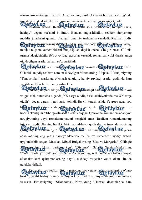  
 
romantizm metodiga mansub. Adabiyotning dastlabki asosi bo’lgan xalq og’zaki 
ijodidagi ertak, dostonlar ham romantizm metodidagi asarlar sirasiga kiradi. 
Realizm metodi. Realizm lotincha realis so’z bo’lib, "bor, mavjud narsa, 
hakiqiy" degan ma’noni bildiradi. Bundan anglashiladiki, realizm dunyoning 
moddiy jihatlarini qamrab oladigan umumiy tushuncha sanaladi. Realizm ijodiy 
metodining asosiy xususiyati hayot hodisalarini bor bo’yi bilan ko’rsatish va undagi 
mavjud nuqson, kamchiliklarni tanqid qilish, deyish unchalik to’g’ri emas. CHunki 
turmushdagi, kishilar fe’l-atvoridagi qusurlar xususida romantizm yoki klassisizmga 
oid deyilgan asarlarda ham so’z yuritiladi. 
Ijodiy metodlarni muayyan tarixi davr doirasida chegaralash ham o’rinsiz. 
CHunki tanqidiy realizm namunasi deyilgan Maxmurning "Hapalak", Muqimiyning 
"Tanobchilar" asarlariga o’xshash tanqidiy, hajviy ruxdagi asarlar qadimda ham 
yaratilgan. Ular hozir ham yozilmokda. 
"SHarq xalqlari adbiyotida realizmning mustaqil badiiy hodisa sifatida rivoji 
va gullashi, butunicha olganda, XX asrga oiddir, ba’zi adabiyotlarda esa XX asrga 
oiddir", degan qarash ilgari surib kelindi. Bu xil kurash aslida Yevropa adabiyoti 
bilan SHarq xalqlari adabiyoti orasidagi tafovutni, ularning har biri o’ziga xos 
hodisa ekanligini e’tiborga olmasdan kelib chiqqan. Qolaversa, romantizm adabiyoti 
tarqqiyotining quyi, romaitizm yuqori bosqichi emas. Realizm romantizmnmng 
inkor etmaydi. Ularning har ikki biri maqsad-hayot qodisalari va inson dunyosining 
(yillarini) ko’rsatishning o’ziga xos yo’llaridir. SHuning uchun XX asr jahon 
adabiyotining eng yetuk namoyondalarida realizm va romantizm ijodiy metodi 
uyg’unlashib ketgan. Masalan, Mixail Bulgakovning "Usta va Margarita", CHingiz 
Aytmatovning "Asrni qaritgan kun", "Qiyomat", Gabriel Garsia Markesning 
"Yolg’izlikda yuz yil" kabi romanlarida hayotning real hodisalari bilan rivoyat, 
afsonalar kabi qahramonlarning xayol, tushdagi voqealar yaxlit olam sifatida 
gavdalantiriladi. 
Romantizm va realizm ijodiy metodiga xos yetakchi xususiyatlarning o’zaro 
birikib, yaxlit badiiy olamni namoyon etish qadim SHarq adabiyogi namunalari, 
xususan, Firdavsiyning "SHohnoma", Navoiyning "Hamsa" dostonlarida ham 
