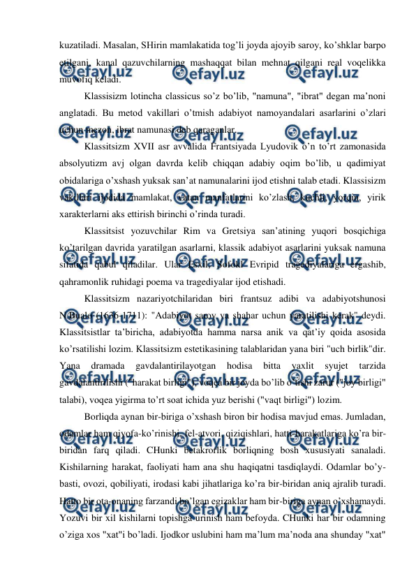  
 
kuzatiladi. Masalan, SHirin mamlakatida tog’li joyda ajoyib saroy, ko’shklar barpo 
etilgani, kanal qazuvchilarning mashaqqat bilan mehnat qilgani real voqelikka 
muvofiq keladi. 
Klassisizm lotincha classicus so’z bo’lib, "namuna", "ibrat" degan ma’noni 
anglatadi. Bu metod vakillari o’tmish adabiyot namoyandalari asarlarini o’zlari 
uchun mezon, ibrat namunasi deb qaraganlar. 
Klassitsizm XVII asr avvalida Frantsiyada Lyudovik o’n to’rt zamonasida 
absolyutizm avj olgan davrda kelib chiqqan adabiy oqim bo’lib, u qadimiyat 
obidalariga o’xshash yuksak san’at namunalarini ijod etishni talab etadi. Klassisizm 
vakillari ijodida mamlakat, vatan manfatlarini ko’zlash, kuchli, yorqin, yirik 
xarakterlarni aks ettirish birinchi o’rinda turadi. 
Klassitsist yozuvchilar Rim va Gretsiya san’atining yuqori bosqichiga 
ko’tarilgan davrida yaratilgan asarlarni, klassik adabiyot asarlarini yuksak namuna 
sifatida qabul qiladilar. Ular Esxil, Sofokl Evripid tragediyalariga ergashib, 
qahramonlik ruhidagi poema va tragediyalar ijod etishadi. 
Klassitsizm nazariyotchilaridan biri frantsuz adibi va adabiyotshunosi 
N.Bualo (1636-1711): "Adabiyot saroy va shahar uchun yaratilishi kerak" deydi. 
Klassitsistlar ta’biricha, adabiyotda hamma narsa anik va qat’iy qoida asosida 
ko’rsatilishi lozim. Klassitsizm estetikasining talablaridan yana biri "uch birlik"dir. 
Yana 
dramada 
gavdalantirilayotgan 
hodisa 
bitta 
yaxlit 
syujet 
tarzida 
gavdalantirilishi ("harakat birligi"), voqea bir joyda bo’lib o’tishi zarur ("joy birligi" 
talabi), voqea yigirma to’rt soat ichida yuz berishi ("vaqt birligi") lozim. 
Borliqda aynan bir-biriga o’xshash biron bir hodisa mavjud emas. Jumladan, 
odamlar ham qiyofa-ko’rinishi, fel-atvori, qiziqishlari, hatti-harakatlariga ko’ra bir-
biridan farq qiladi. CHunki betakrorlik borliqning bosh xususiyati sanaladi. 
Kishilarning harakat, faoliyati ham ana shu haqiqatni tasdiqlaydi. Odamlar bo’y-
basti, ovozi, qobiliyati, irodasi kabi jihatlariga ko’ra bir-biridan aniq ajralib turadi. 
Hatto bir ota-onaning farzandi bo’lgan egizaklar ham bir-biriga aynan o’xshamaydi. 
Yozuvi bir xil kishilarni topishga urinish ham befoyda. CHunki har bir odamning 
o’ziga xos "xat"i bo’ladi. Ijodkor uslubini ham ma’lum ma’noda ana shunday "xat" 
