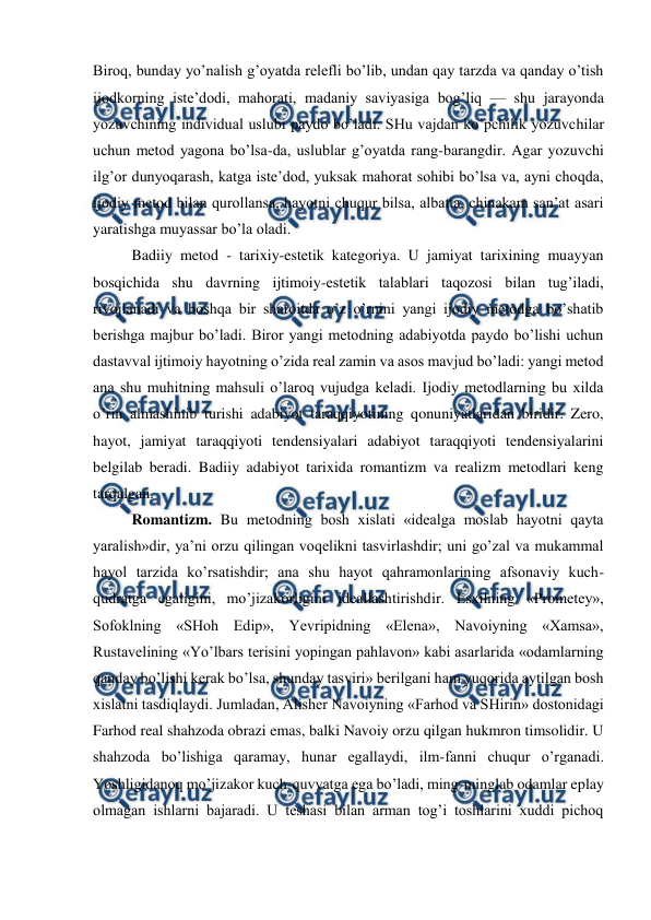  
 
Biroq, bunday yo’nalish g’oyatda relefli bo’lib, undan qay tarzda va qanday o’tish 
ijodkorning iste’dodi, mahorati, madaniy saviyasiga bog’liq — shu jarayonda 
yozuvchining individual uslubi paydo bo’ladi. SHu vajdan ko’pchilik yozuvchilar 
uchun metod yagona bo’lsa-da, uslublar g’oyatda rang-barangdir. Agar yozuvchi 
ilg’or dunyoqarash, katga iste’dod, yuksak mahorat sohibi bo’lsa va, ayni choqda, 
ijodiy metod bilan qurollansa, hayotni chuqur bilsa, albatta, chinakam san’at asari 
yaratishga muyassar bo’la oladi. 
Badiiy metod - tarixiy-estetik kategoriya. U jamiyat tarixining muayyan 
bosqichida shu davrning ijtimoiy-estetik talablari taqozosi bilan tug’iladi, 
rivojlanadi va boshqa bir sharoitda o’z o’rnini yangi ijodiy metodga bo’shatib 
berishga majbur bo’ladi. Biror yangi metodning adabiyotda paydo bo’lishi uchun 
dastavval ijtimoiy hayotning o’zida real zamin va asos mavjud bo’ladi: yangi metod 
ana shu muhitning mahsuli o’laroq vujudga keladi. Ijodiy metodlarning bu xilda 
o’rin almashinib turishi adabiyot taraqqiyotining qonuniyatlaridan biridir. Zero, 
hayot, jamiyat taraqqiyoti tendensiyalari adabiyot taraqqiyoti tendensiyalarini 
belgilab beradi. Badiiy adabiyot tarixida romantizm va realizm metodlari keng 
tarqalgan. 
Romantizm. Bu metodning bosh xislati «idealga moslab hayotni qayta 
yaralish»dir, ya’ni orzu qilingan voqelikni tasvirlashdir; uni go’zal va mukammal 
hayol tarzida ko’rsatishdir; ana shu hayot qahramonlarining afsonaviy kuch-
qudratga egaligini, mo’jizakorligini ideallashtirishdir. Esxilning «Prometey», 
Sofoklning «SHoh Edip», Yevripidning «Elena», Navoiyning «Xamsa», 
Rustavelining «Yo’lbars terisini yopingan pahlavon» kabi asarlarida «odamlarning 
qanday bo’lishi kerak bo’lsa, shunday tasviri» berilgani ham yuqorida aytilgan bosh 
xislatni tasdiqlaydi. Jumladan, Alisher Navoiyning «Farhod va SHirin» dostonidagi 
Farhod real shahzoda obrazi emas, balki Navoiy orzu qilgan hukmron timsolidir. U 
shahzoda bo’lishiga qaramay, hunar egallaydi, ilm-fanni chuqur o’rganadi. 
Yoshligidanoq mo’jizakor kuch-quvvatga ega bo’ladi, ming-minglab odamlar eplay 
olmagan ishlarni bajaradi. U teshasi bilan arman tog’i toshlarini xuddi pichoq 
