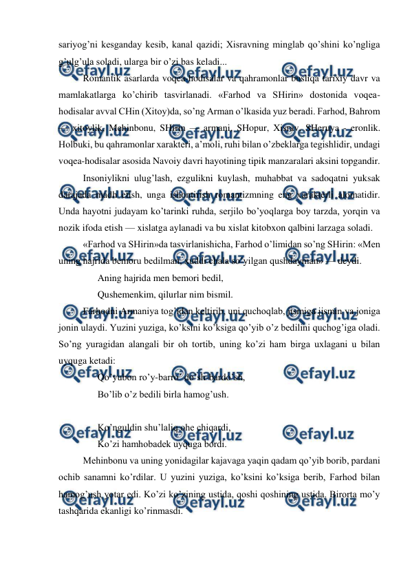  
 
sariyog’ni kesganday kesib, kanal qazidi; Xisravning minglab qo’shini ko’ngliga 
g’ulg’ula soladi, ularga bir o’zi bas keladi... 
Romantik asarlarda voqea-hodisalar va qahramonlar bosliqa tarixiy davr va 
mamlakatlarga ko’chirib tasvirlanadi. «Farhod va SHirin» dostonida voqea-
hodisalar avval CHin (Xitoy)da, so’ng Arman o’lkasida yuz beradi. Farhod, Bahrom 
— xitoylik, Mehinbonu, SHirin — armani, SHopur, Xisrav, SHeruya - eronlik. 
Holbuki, bu qahramonlar xarakteri, a’moli, ruhi bilan o’zbeklarga tegishlidir, undagi 
voqea-hodisalar asosida Navoiy davri hayotining tipik manzaralari aksini topgandir. 
Insoniylikni ulug’lash, ezgulikni kuylash, muhabbat va sadoqatni yuksak 
darajada madh etish, unga ishontirish romantizmning eng xarakterli alomatidir. 
Unda hayotni judayam ko’tarinki ruhda, serjilo bo’yoqlarga boy tarzda, yorqin va 
nozik ifoda etish — xislatga aylanadi va bu xislat kitobxon qalbini larzaga soladi. 
«Farhod va SHirin»da tasvirlanishicha, Farhod o’limidan so’ng SHirin: «Men 
uning hajrida bemoru bedilman, xuddi chala so’yilgan qushdayman» — deydi. 
Aning hajrida men bemori bedil,  
Qushemenkim, qilurlar nim bismil. 
Farhodni Armaniya tog’idan keltirib, uni quchoqlab, jismiga jismin va joniga 
jonin ulaydi. Yuzini yuziga, ko’ksini ko’ksiga qo’yib o’z bedilini quchog’iga oladi. 
So’ng yuragidan alangali bir oh tortib, uning ko’zi ham birga uxlagani u bilan 
uyquga ketadi: 
Qo’yubon ro’y-barro’ do’sh-bardo’sh, 
Bo’lib o’z bedili birla hamog’ush. 
 
Ko’nguldin shu’laliq ohe chiqardi,  
Ko’zi hamhobadek uyquga bordi. 
Mehinbonu va uning yonidagilar kajavaga yaqin qadam qo’yib borib, pardani 
ochib sanamni ko’rdilar. U yuzini yuziga, ko’ksini ko’ksiga berib, Farhod bilan 
hamog’ush yotar edi. Ko’zi ko’zining ustida, qoshi qoshining ustida. Birorta mo’y 
tashqarida ekanligi ko’rinmasdi. 

