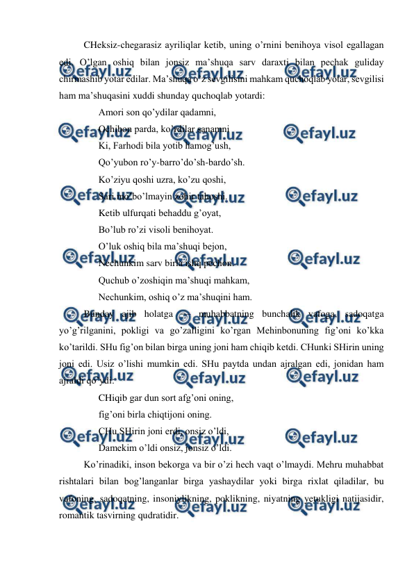  
 
CHeksiz-chegarasiz ayriliqlar ketib, uning o’rnini benihoya visol egallagan 
edi. O’lgan oshiq bilan jonsiz ma’shuqa sarv daraxti bilan pechak guliday 
chirmashib yotar edilar. Ma’shuqa o’z sevgilisini mahkam quchoqlab yotar, sevgilisi 
ham ma’shuqasini xuddi shunday quchoqlab yotardi: 
Amori son qo’ydilar qadamni, 
Ochibon parda, ko’rdilar sanamni  
Ki, Farhodi bila yotib hamog’ush, 
Qo’yubon ro’y-barro’do’sh-bardo’sh. 
Ko’ziyu qoshi uzra, ko’zu qoshi, 
Sari mo’bo’lmayin zohir tahoshi. 
Ketib ulfurqati behaddu g’oyat, 
Bo’lub ro’zi visoli benihoyat. 
O’luk oshiq bila ma’shuqi bejon, 
Nechunkim sarv birla ishq pechon.  
Quchub o’zoshiqin ma’shuqi mahkam, 
Nechunkim, oshiq o’z ma’shuqini ham. 
Bunday ajib holatga — muhabbatning bunchalik vafoga, sadoqatga 
yo’g’rilganini, pokligi va go’zalligini ko’rgan Mehinbonuning fig’oni ko’kka 
ko’tarildi. SHu fig’on bilan birga uning joni ham chiqib ketdi. CHunki SHirin uning 
joni edi. Usiz o’lishi mumkin edi. SHu paytda undan ajralgan edi, jonidan ham 
ajraldi qo’ydi: 
CHiqib gar dun sort afg’oni oning, 
fig’oni birla chiqtijoni oning. 
CHu SHirin joni erdi, onsiz o’ldi, 
Damekim o’ldi onsiz, jonsiz o’ldi.  
Ko’rinadiki, inson bekorga va bir o’zi hech vaqt o’lmaydi. Mehru muhabbat 
rishtalari bilan bog’langanlar birga yashaydilar yoki birga rixlat qiladilar, bu 
vafoning, sadoqatning, insoniylikning, poklikning, niyatning yetukligi natijasidir, 
romantik tasvirning qudratidir. 
