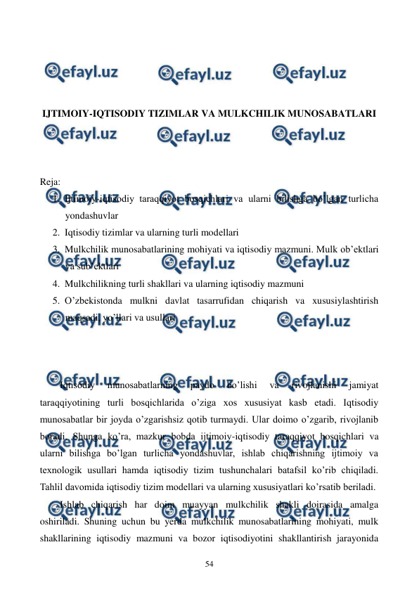  
 
54 
 
 
 
 
IJTIMOIY-IQTISODIY TIZIMLAR VA MULKCHILIK MUNOSABATLARI 
 
 
 
Reja: 
1. Ijtimoiy-iqtisodiy taraqqiyot bosqichlari va ularni bilishga bo’lgan turlicha 
yondashuvlar 
2. Iqtisodiy tizimlar va ularning turli modеllari 
3. Mulkchilik munosabatlarining mohiyati va iqtisodiy mazmuni. Mulk ob’еktlari 
va sub’еktlari 
4. Mulkchilikning turli shakllari va ularning iqtisodiy mazmuni 
5. O’zbеkistonda mulkni davlat tasarrufidan chiqarish va xususiylashtirish 
maqsadi, yo’llari va usullari 
 
 
 
Iqtisodiy 
munosabatlarning 
paydo 
bo’lishi 
va 
rivojlanishi 
jamiyat 
taraqqiyotining turli bosqichlarida o’ziga xos xususiyat kasb etadi. Iqtisodiy 
munosabatlar bir joyda o’zgarishsiz qotib turmaydi. Ular doimo o’zgarib, rivojlanib 
boradi. Shunga ko’ra, mazkur bobda ijtimoiy-iqtisodiy taraqqiyot bosqichlari va 
ularni bilishga bo’lgan turlicha yondashuvlar, ishlab chiqarishning ijtimoiy va 
tеxnologik usullari hamda iqtisodiy tizim tushunchalari batafsil ko’rib chiqiladi. 
Tahlil davomida iqtisodiy tizim modеllari va ularning xususiyatlari ko’rsatib bеriladi. 
Ishlab chiqarish har doim muayyan mulkchilik shakli doirasida amalga 
oshiriladi. Shuning uchun bu yerda mulkchilik munosabatlarining mohiyati, mulk 
shakllarining iqtisodiy mazmuni va bozor iqtisodiyotini shakllantirish jarayonida 
