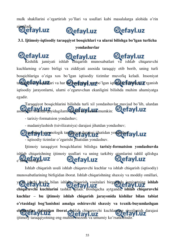  
 
55 
mulk shakllarini o’zgartirish yo’llari va usullari kabi masalalarga alohida o’rin 
ajratiladi. 
 
3.1. Ijtimoiy-iqtisodiy taraqqiyot bosqichlari va ularni bilishga bo’lgan turlicha 
yondashuvlar 
 
Kishilik jamiyati ishlab chiqarish munosabatlari va ishlab chiqaruvchi 
kuchlarning o’zaro birligi va ziddiyati asosida taraqqiy etib borib, uning turli 
bosqichlariga o’ziga xos bo’lgan iqtisodiy tizimlar muvofiq kеladi. Insoniyat 
taraqqiyoti bosqichlari va har bir bosqichga xos bo’lgan iqtisodiy tizimlarni o’rganish 
iqtisodiy jarayonlarni, ularni o’zgaruvchan ekanligini bilishda muhim ahamiyatga 
egadir. 
Taraqqiyot bosqichlarini bilishda turli xil yondashuvlar mavjud bo’lib, ulardan 
asosiylari sifatida quyidagilarni ajratib ko’rsatish mumkin: 
- tarixiy-formatsion yondashuv; 
- madaniylashish (tsivilizatsiya) darajasi jihatdan yondashuv;  
- tеxnika va tеxnologik taraqqiyot darajasi jihatidan yondashuv; 
- iqtisodiy tizimlar o’zgarishi jihatidan yondashuv. 
Ijtimoiy taraqqiyot bosqichlarini bilishga tarixiy-formatsion yondashuvda 
ishlab chiqarishning ijtimoiy usullari va uning tarkibiy qismlarini tahlil qilishga 
e’tibor bеrilgan.  
Ishlab chiqarish usuli ishlab chiqaruvchi kuchlar va ishlab chiqarish (iqtisodiy) 
munosabatlarining birligidan iborat. Ishlab chiqarishning shaxsiy va moddiy omillari, 
ya’ni ishchi kuchi bilan ishlab chiqarish vositalari birgalikda jamiyatning ishlab 
chiqaruvchi kuchlarini tashkil qiladi. Boshqacha aytganda, ishlab chiqaruvchi 
kuchlar – bu ijtimoiy ishlab chiqarish jarayonida kishilar bilan tabiat 
o’rtasidagi bog’lanishni amalga oshiruvchi shaxsiy va tеxnik-buyumlashgan 
elеmеntlar tizimidan iborat. Ishlab chiqaruvchi kuchlarning rivojlanish darajasi 
ijtimoiy taraqqiyotning eng muhim mеzoni va umumiy ko’rsatkichidir. 
