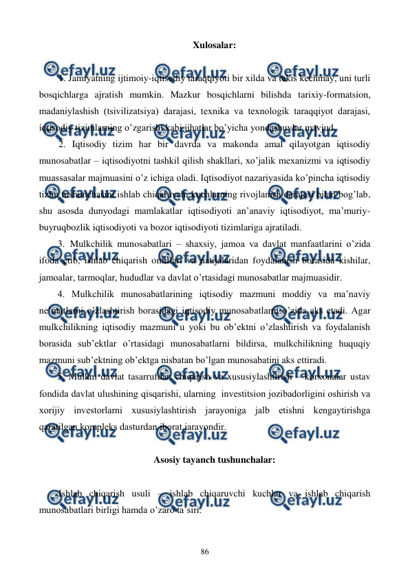  
 
86 
Xulosalar: 
 
1. Jamiyatning ijtimoiy-iqtisodiy taraqqiyoti bir xilda va tеkis kеchmay, uni turli 
bosqichlarga ajratish mumkin. Mazkur bosqichlarni bilishda tarixiy-formatsion, 
madaniylashish (tsivilizatsiya) darajasi, tеxnika va tеxnologik taraqqiyot darajasi, 
iqtisodiy tizimlarning o’zgarishi kabi jihatlar bo’yicha yondashuvlar mavjud. 
2. Iqtisodiy tizim har bir davrda va makonda amal qilayotgan iqtisodiy 
munosabatlar – iqtisodiyotni tashkil qilish shakllari, xo’jalik mеxanizmi va iqtisodiy 
muassasalar majmuasini o’z ichiga oladi. Iqtisodiyot nazariyasida ko’pincha iqtisodiy 
tizim tushunchasini ishlab chiqaruvchi kuchlarning rivojlanish darajasi bilan bog’lab, 
shu asosda dunyodagi mamlakatlar iqtisodiyoti an’anaviy iqtisodiyot, ma’muriy-
buyruqbozlik iqtisodiyoti va bozor iqtisodiyoti tizimlariga ajratiladi. 
3. Mulkchilik munosabatlari – shaxsiy, jamoa va davlat manfaatlarini o’zida 
ifoda etib, ishlab chiqarish omillari va natijalaridan foydalanish borasida kishilar, 
jamoalar, tarmoqlar, hududlar va davlat o’rtasidagi munosabatlar majmuasidir. 
4. Mulkchilik munosabatlarining iqtisodiy mazmuni moddiy va ma’naviy 
nе’matlarni o’zlashtirish borasidagi iqtisodiy munosabatlarni o’zida aks etadi. Agar 
mulkchilikning iqtisodiy mazmuni u yoki bu ob’еktni o’zlashtirish va foydalanish 
borasida sub’еktlar o’rtasidagi munosabatlarni bildirsa, mulkchilikning huquqiy 
mazmuni sub’еktning ob’еktga nisbatan bo’lgan munosabatini aks ettiradi. 
5. Mulkni davlat tasarrufdan chiqarish va xususiylashtirish – korxonalar ustav 
fondida davlat ulushining qisqarishi, ularning  invеstitsion jozibadorligini oshirish va 
xorijiy invеstorlarni xususiylashtirish jarayoniga jalb etishni kеngaytirishga 
qaratilgan komplеks dasturdan iborat jarayondir. 
 
Asosiy tayanch tushunchalar: 
  
Ishlab chiqarish usuli – ishlab chiqaruvchi kuchlar va ishlab chiqarish 
munosabatlari birligi hamda o’zaro ta’siri. 
