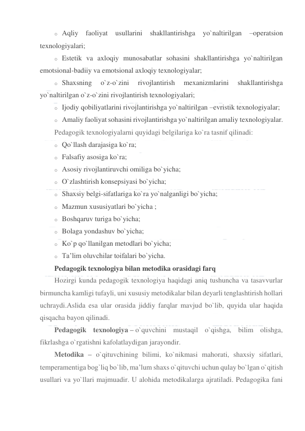  
 
o Aqliy faoliyat usullarini shakllantirishga 
yo`naltirilgan 
–operatsion 
texnologiyalari; 
o Estetik va axloqiy munosabatlar sohasini shakllantirishga yo`naltirilgan 
emotsional-badiiy va emotsional axloqiy texnologiyalar; 
o Shaxsning 
o`z-o`zini 
rivojlantirish 
mexanizmlarini 
shakllantirishga 
yo`naltirilgan o`z-o`zini rivojlantirish texnologiyalari; 
o Ijodiy qobiliyatlarini rivojlantirishga yo`naltirilgan –evristik texnologiyalar; 
o Amaliy faoliyat sohasini rivojlantirishga yo`naltirilgan amaliy texnologiyalar. 
Pedagogik texnologiyalarni quyidagi belgilariga ko`ra tasnif qilinadi: 
o Qo`llash darajasiga ko`ra; 
o Falsafiy asosiga ko`ra; 
o Asosiy rivojlantiruvchi omiliga bo`yicha; 
o O`zlashtirish konsepsiyasi bo`yicha; 
o Shaxsiy belgi-sifatlariga ko`ra yo`nalganligi bo`yicha; 
o Mazmun xususiyatlari bo`yicha ; 
o Boshqaruv turiga bo`yicha; 
o Bolaga yondashuv bo`yicha; 
o Ko`p qo`llanilgan metodlari bo`yicha; 
o Ta’lim oluvchilar toifalari bo`yicha. 
Pedagogik texnologiya bilan metodika orasidagi farq 
Hozirgi kunda pedagogik texnologiya haqidagi aniq tushuncha va tasavvurlar 
birmuncha kamligi tufayli, uni xususiy metodikalar bilan deyarli tenglashtirish hollari 
uchraydi.Aslida esa ular orasida jiddiy farqlar mavjud bo`lib, quyida ular haqida 
qisqacha bayon qilinadi. 
Pedagogik texnologiya – o`quvchini mustaqil o`qishga, bilim olishga, 
fikrlashga o`rgatishni kafolatlaydigan jarayondir. 
Metodika – o`qituvchining bilimi, ko`nikmasi mahorati, shaxsiy sifatlari, 
temperamentiga bog`liq bo`lib, ma’lum shaxs o`qituvchi uchun qulay bo`lgan o`qitish 
usullari va yo`llari majmuadir. U alohida metodikalarga ajratiladi. Pedagogika fani 
