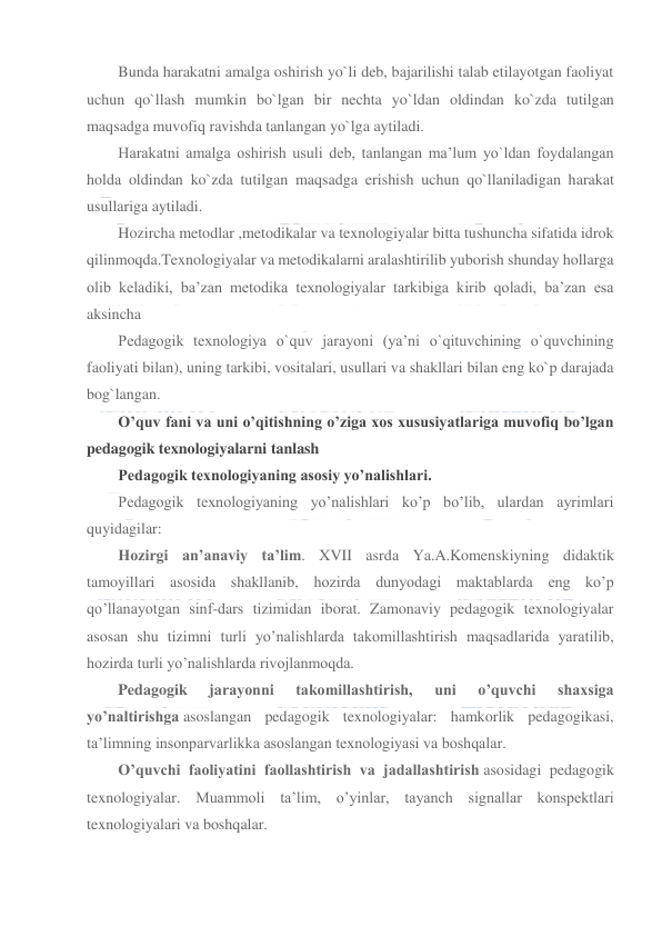  
 
Bunda harakatni amalga oshirish yo`li deb, bajarilishi talab etilayotgan faoliyat 
uchun qo`llash mumkin bo`lgan bir nechta yo`ldan oldindan ko`zda tutilgan 
maqsadga muvofiq ravishda tanlangan yo`lga aytiladi. 
Harakatni amalga oshirish usuli deb, tanlangan ma’lum yo`ldan foydalangan 
holda oldindan ko`zda tutilgan maqsadga erishish uchun qo`llaniladigan harakat 
usullariga aytiladi. 
Hozircha metodlar ,metodikalar va texnologiyalar bitta tushuncha sifatida idrok 
qilinmoqda.Texnologiyalar va metodikalarni aralashtirilib yuborish shunday hollarga 
olib keladiki, ba’zan metodika texnologiyalar tarkibiga kirib qoladi, ba’zan esa 
aksincha 
Pedagogik texnologiya o`quv jarayoni (ya’ni o`qituvchining o`quvchining 
faoliyati bilan), uning tarkibi, vositalari, usullari va shakllari bilan eng ko`p darajada 
bog`langan. 
O’quv fani va uni o’qitishning o’ziga xos xususiyatlariga muvofiq bo’lgan 
pedagogik texnologiyalarni tanlash 
Pedagogik texnologiyaning asosiy yo’nalishlari. 
Pedagogik texnologiyaning yo’nalishlari ko’p bo’lib, ulardan ayrimlari 
quyidagilar: 
Hozirgi an’anaviy ta’lim. XVII asrda Ya.A.Komenskiyning didaktik 
tamoyillari asosida shakllanib, hozirda dunyodagi maktablarda eng ko’p 
qo’llanayotgan sinf-dars tizimidan iborat. Zamonaviy pedagogik texnologiyalar 
asosan shu tizimni turli yo’nalishlarda takomillashtirish maqsadlarida yaratilib, 
hozirda turli yo’nalishlarda rivojlanmoqda. 
Pedagogik 
jarayonni 
takomillashtirish, 
uni 
o’quvchi 
shaxsiga 
yo’naltirishga asoslangan pedagogik texnologiyalar: hamkorlik pedagogikasi, 
ta’limning insonparvarlikka asoslangan texnologiyasi va boshqalar. 
O’quvchi faoliyatini faollashtirish va jadallashtirish asosidagi pedagogik 
texnologiyalar. Muammoli ta’lim, o’yinlar, tayanch signallar konspektlari 
texnologiyalari va boshqalar. 
