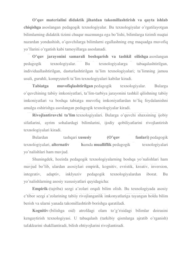  
 
O’quv materialini didaktik jihatdan takomillashtirish va qayta ishlab 
chiqishga asoslangan pedagogik texnologiyalar. Bu texnologiyalar o’rgatilayotgan 
bilimlarning didaktik tizimi chuqur mazmunga ega bo’lishi, bilimlarga tizimli nuqtai 
nazardan yondashish, o’quvchilarga bilimlarni egallashning eng maqsadga muvofiq 
yo’llarini o’rgatish kabi tamoyillarga asoslanadi. 
O’quv jarayonini samarali boshqarish va tashkil eilishga asoslangan 
pedagogik 
texnologiyalar. 
Bu 
texnologiyalarga 
tabaqalashtirilgan, 
individuallashtirilgan, dasturlashtirilgan ta’lim texnologiyalari; ta’limning jamoa 
usuli, guruhli, kompyuterli ta’lim texnologiyalari kabilar kiradi. 
Tabiatga 
muvofiqlashtirilgan pedagogik 
texnologiyalar. 
Bularga 
o’quvchining tabiiy imkoniyatlari, ta’lim-tarbiya jarayonini tashkil qilishning tabiiy 
imkoniyatlari va boshqa tabiatga muvofiq imkoniyatlardan to’liq foydalanishni 
amalga oshirishga asoslangan pedagogik texnologiyalar kiradi. 
Rivojlantiruvchi ta’lim texnologiyalari. Bularga o’quvchi shaxsining ijobiy 
sifatlarini, ayrim sohalardagi bilimlarini, ijodiy qobiliyatlarini rivojlantirish 
texnologiyalari kiradi. 
Bulardan 
tashqari xususiy 
(O’quv 
fanlari) pedagogik 
texnologiyalari, alternativ 
hamda mualliflik pedagogik 
texnologiyalari 
yo’nalishlari ham mavjud. 
Shuningdek, hozirda pedagogik texnologiyalarning boshqa yo’nalishlari ham 
mavjud bo’lib, ulardan asosiylari empirik, kognitiv, evristik, kreativ, inversion, 
integrativ, 
adaptiv, 
inklyuziv 
pedagogik 
texnologiyalardan 
iborat. 
Bu 
yo’nalishlarning asosiy xususiyatlari quyidagicha: 
Empirik-(tajriba) sezgi a’zolari orqali bilim olish. Bu texnologiyada asosiy 
e’tibor sezgi a’zolarining tabiiy rivojlanganlik imkonyatlariga tayangan holda bilim 
berish va ularni yanada takomillashtirib borishga qaratiladi. 
Kognitiv-(bilishga oid) atrofdagi olam to’g’risidagi bilimlar doirasini 
kengaytirish texnologiyasi. U tabaqalash (tarkibiy qismlarga ajratib o’rganish) 
tafakkurini shakllantiradi, bilish ehtiyojlarini rivojlantiradi. 
