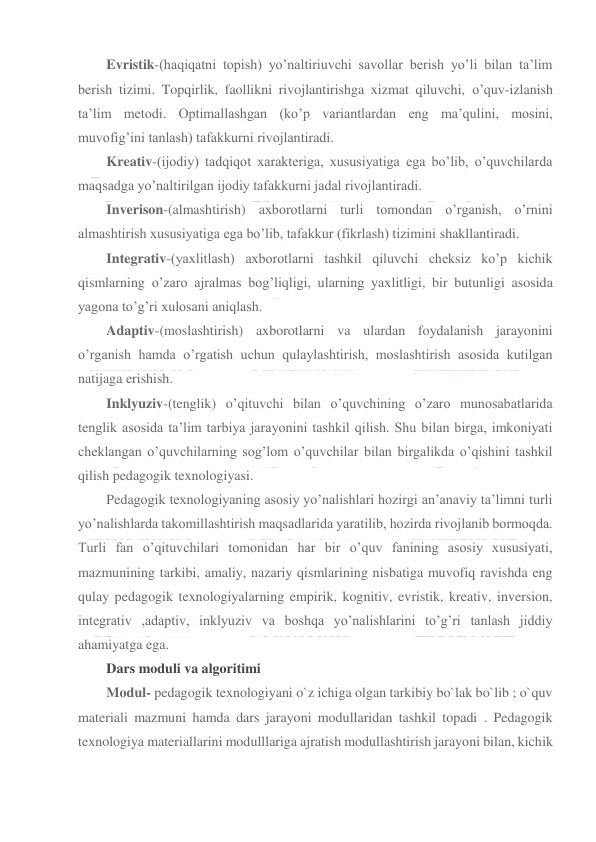  
 
Evristik-(haqiqatni topish) yo’naltiriuvchi savollar berish yo’li bilan ta’lim 
berish tizimi. Topqirlik, faollikni rivojlantirishga xizmat qiluvchi, o’quv-izlanish 
ta’lim metodi. Optimallashgan (ko’p variantlardan eng ma’qulini, mosini, 
muvofig’ini tanlash) tafakkurni rivojlantiradi. 
Kreativ-(ijodiy) tadqiqot xarakteriga, xususiyatiga ega bo’lib, o’quvchilarda 
maqsadga yo’naltirilgan ijodiy tafakkurni jadal rivojlantiradi. 
Inverison-(almashtirish) axborotlarni turli tomondan o’rganish, o’rnini 
almashtirish xususiyatiga ega bo’lib, tafakkur (fikrlash) tizimini shakllantiradi. 
Integrativ-(yaxlitlash) axborotlarni tashkil qiluvchi cheksiz ko’p kichik 
qismlarning o’zaro ajralmas bog’liqligi, ularning yaxlitligi, bir butunligi asosida 
yagona to’g’ri xulosani aniqlash. 
Adaptiv-(moslashtirish) axborotlarni va ulardan foydalanish jarayonini 
o’rganish hamda o’rgatish uchun qulaylashtirish, moslashtirish asosida kutilgan 
natijaga erishish. 
Inklyuziv-(tenglik) o’qituvchi bilan o’quvchining o’zaro munosabatlarida 
tenglik asosida ta’lim tarbiya jarayonini tashkil qilish. Shu bilan birga, imkoniyati 
cheklangan o’quvchilarning sog’lom o’quvchilar bilan birgalikda o’qishini tashkil 
qilish pedagogik texnologiyasi. 
Pedagogik texnologiyaning asosiy yo’nalishlari hozirgi an’anaviy ta’limni turli 
yo’nalishlarda takomillashtirish maqsadlarida yaratilib, hozirda rivojlanib bormoqda. 
Turli fan o’qituvchilari tomonidan har bir o’quv fanining asosiy xususiyati, 
mazmunining tarkibi, amaliy, nazariy qismlarining nisbatiga muvofiq ravishda eng 
qulay pedagogik texnologiyalarning empirik, kognitiv, evristik, kreativ, inversion, 
integrativ ,adaptiv, inklyuziv va boshqa yo’nalishlarini to’g’ri tanlash jiddiy 
ahamiyatga ega. 
Dars moduli va algoritimi 
Modul- pedagogik texnologiyani o`z ichiga olgan tarkibiy bo`lak bo`lib ; o`quv 
materiali mazmuni hamda dars jarayoni modullaridan tashkil topadi . Pedagogik 
texnologiya materiallarini modulllariga ajratish modullashtirish jarayoni bilan, kichik 
