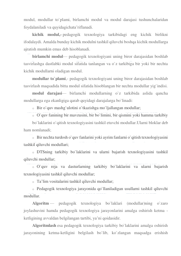  
 
modul, modullar to`plami, birlamchi modul va modul darajasi tushunchalaridan 
foydalaniladi va quyidagichata’riflanadi. 
kichik modul,- pedagogik texnologiya tarkibidagi eng kichik birlikni 
ifodalaydi. Amalda bunday kichik modulni tashkil qiluvchi boshqa kichik modullarga 
ajratish mumkin emas deb hisoblanadi. 
birlamchi modul— pedagogik texnologiyani uning biror darajasidan boshlab 
tasvirlashga dastlabki modul sifatida tanlangan va o`z tarkibiga bir yoki bir nechta 
kichik modullarni oladigan modul. 
modullar to`plami,- pedagogik texnologiyani uning biror darajasidan boshlab 
tasvirlash maqsadida bitta modul sifatida hisoblangan bir nechta modullar yig`indisi. 
modul darajasi— birlamchi modullarning o`z tarkibida aslida qancha 
modullarga ega ekanligiga qarab quyidagi darajalarga bo`linadi: 
o Bir o`quv mashg`ulotini o`tkazishga mo`ljallangan modullar; 
o O`quv fanining bir mavzusini, bir bo`limini, bir qismini yoki hamma tarkibiy 
bo`laklarini o`qitish texnologiyasini tashkil etuvchi modullar.Ularni bloklar deb 
ham nomlanadi; 
o Bir nechta turdosh o`quv fanlarini yoki ayrim fanlarni o`qitish texnologiyasini 
tashkil qiluvchi modullari; 
o DTSning tarkibiy bo`laklarini va ularni bajarish texnologiyasini tashkil 
qiluvchi modullar; 
o O`quv reja va dasturlarning tarkibiy bo`laklarini va ularni bajarish 
texnologiyasini tashkil qiluvchi modullar; 
o Ta’lim vositalarini tashkil qiluvchi modullar; 
o Pedagogik texnologiya jarayonida qo`llaniladigan usullarni tashkil qiluvchi 
modullar. 
Algoritm — 
pedagogik 
texnologiya 
bo`laklari 
(modullar)ning 
o`zaro 
joylashuvini hamda pedagogik texnologiya jarayonlarini amalga oshirish ketma -
ketligining avvaldan belgilangan tartibi, ya’ni qoidasidir. 
Algoritmlash esa pedagogik texnologiya tarkibiy bo`laklarini amalga oshirish 
jarayonining ketma-ketligini belgilash bo`lib, ko`zlangan maqsadga erishish 
