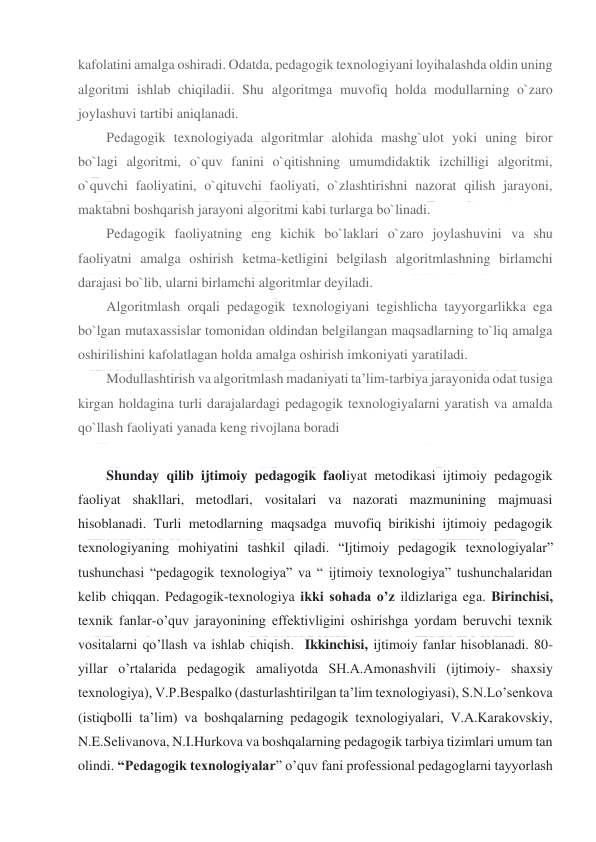  
 
kafolatini amalga oshiradi. Odatda, pedagogik texnologiyani loyihalashda oldin uning 
algoritmi ishlab chiqiladii. Shu algoritmga muvofiq holda modullarning o`zaro 
joylashuvi tartibi aniqlanadi. 
Pedagogik texnologiyada algoritmlar alohida mashg`ulot yoki uning biror 
bo`lagi algoritmi, o`quv fanini o`qitishning umumdidaktik izchilligi algoritmi, 
o`quvchi faoliyatini, o`qituvchi faoliyati, o`zlashtirishni nazorat qilish jarayoni, 
maktabni boshqarish jarayoni algoritmi kabi turlarga bo`linadi. 
Pedagogik faoliyatning eng kichik bo`laklari o`zaro joylashuvini va shu 
faoliyatni amalga oshirish ketma-ketligini belgilash algoritmlashning birlamchi 
darajasi bo`lib, ularni birlamchi algoritmlar deyiladi. 
Algoritmlash orqali pedagogik texnologiyani tegishlicha tayyorgarlikka ega 
bo`lgan mutaxassislar tomonidan oldindan belgilangan maqsadlarning to`liq amalga 
oshirilishini kafolatlagan holda amalga oshirish imkoniyati yaratiladi. 
Modullashtirish va algoritmlash madaniyati ta’lim-tarbiya jarayonida odat tusiga 
kirgan holdagina turli darajalardagi pedagogik texnologiyalarni yaratish va amalda 
qo`llash faoliyati yanada keng rivojlana boradi 
 
Shunday qilib ijtimoiy pedagogik faoliyat metodikasi ijtimoiy pedagogik 
faoliyat shakllari, metodlari, vositalari va nazorati mazmunining majmuasi 
hisoblanadi. Turli metodlarning maqsadga muvofiq birikishi ijtimoiy pedagogik 
texnologiyaning mohiyatini tashkil qiladi. “Ijtimoiy pedagogik texnologiyalar” 
tushunchasi “pedagogik texnologiya” va “ ijtimoiy texnologiya” tushunchalaridan 
kelib chiqqan. Pedagogik-texnologiya ikki sohada o’z ildizlariga ega. Birinchisi, 
texnik fanlar-o’quv jarayonining effektivligini oshirishga yordam beruvchi texnik 
vositalarni qo’llash va ishlab chiqish.  Ikkinchisi, ijtimoiy fanlar hisoblanadi. 80-
yillar o’rtalarida pedagogik amaliyotda SH.A.Amonashvili (ijtimoiy- shaxsiy 
texnologiya), V.P.Bespalko (dasturlashtirilgan ta’lim texnologiyasi), S.N.Lo’senkova 
(istiqbolli ta’lim) va boshqalarning pedagogik texnologiyalari, V.A.Karakovskiy, 
N.E.Selivanova, N.I.Hurkova va boshqalarning pedagogik tarbiya tizimlari umum tan 
olindi. “Pedagogik texnologiyalar” o’quv fani professional pedagoglarni tayyorlash 
