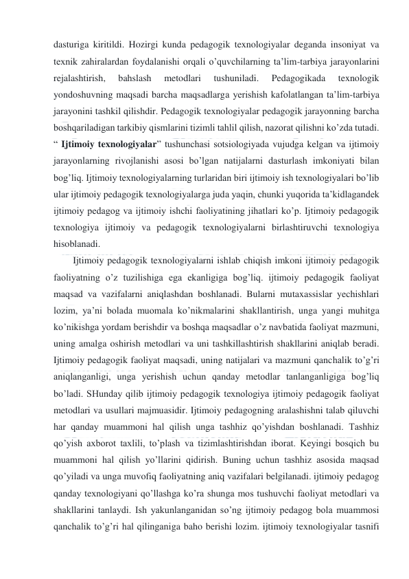  
 
dasturiga kiritildi. Hozirgi kunda pedagogik texnologiyalar deganda insoniyat va 
texnik zahiralardan foydalanishi orqali o’quvchilarning ta’lim-tarbiya jarayonlarini 
rejalashtirish, 
bahslash 
metodlari 
tushuniladi. 
Pedagogikada 
texnologik 
yondoshuvning maqsadi barcha maqsadlarga yerishish kafolatlangan ta’lim-tarbiya 
jarayonini tashkil qilishdir. Pedagogik texnologiyalar pedagogik jarayonning barcha 
boshqariladigan tarkibiy qismlarini tizimli tahlil qilish, nazorat qilishni ko’zda tutadi. 
“ Ijtimoiy texnologiyalar” tushunchasi sotsiologiyada vujudga kelgan va ijtimoiy 
jarayonlarning rivojlanishi asosi bo’lgan natijalarni dasturlash imkoniyati bilan 
bog’liq. Ijtimoiy texnologiyalarning turlaridan biri ijtimoiy ish texnologiyalari bo’lib 
ular ijtimoiy pedagogik texnologiyalarga juda yaqin, chunki yuqorida ta’kidlagandek 
ijtimoiy pedagog va ijtimoiy ishchi faoliyatining jihatlari ko’p. Ijtimoiy pedagogik 
texnologiya ijtimoiy va pedagogik texnologiyalarni birlashtiruvchi texnologiya 
hisoblanadi. 
Ijtimoiy pedagogik texnologiyalarni ishlab chiqish imkoni ijtimoiy pedagogik 
faoliyatning o’z tuzilishiga ega ekanligiga bog’liq. ijtimoiy pedagogik faoliyat 
maqsad va vazifalarni aniqlashdan boshlanadi. Bularni mutaxassislar yechishlari 
lozim, ya’ni bolada muomala ko’nikmalarini shakllantirish, unga yangi muhitga 
ko’nikishga yordam berishdir va boshqa maqsadlar o’z navbatida faoliyat mazmuni, 
uning amalga oshirish metodlari va uni tashkillashtirish shakllarini aniqlab beradi. 
Ijtimoiy pedagogik faoliyat maqsadi, uning natijalari va mazmuni qanchalik to’g’ri 
aniqlanganligi, unga yerishish uchun qanday metodlar tanlanganligiga bog’liq 
bo’ladi. SHunday qilib ijtimoiy pedagogik texnologiya ijtimoiy pedagogik faoliyat 
metodlari va usullari majmuasidir. Ijtimoiy pedagogning aralashishni talab qiluvchi 
har qanday muammoni hal qilish unga tashhiz qo’yishdan boshlanadi. Tashhiz 
qo’yish axborot taxlili, to’plash va tizimlashtirishdan iborat. Keyingi bosqich bu 
muammoni hal qilish yo’llarini qidirish. Buning uchun tashhiz asosida maqsad 
qo’yiladi va unga muvofiq faoliyatning aniq vazifalari belgilanadi. ijtimoiy pedagog 
qanday texnologiyani qo’llashga ko’ra shunga mos tushuvchi faoliyat metodlari va 
shakllarini tanlaydi. Ish yakunlanganidan so’ng ijtimoiy pedagog bola muammosi 
qanchalik to’g’ri hal qilinganiga baho berishi lozim. ijtimoiy texnologiyalar tasnifi 
