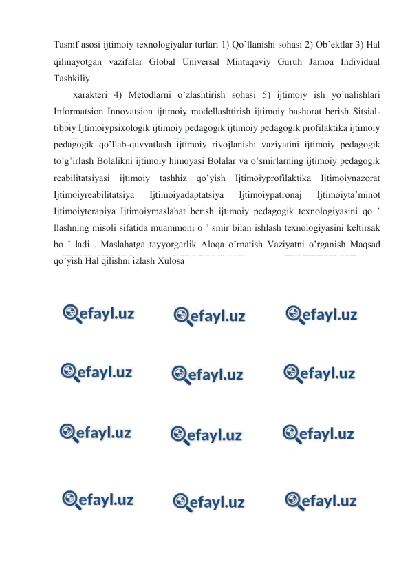  
 
Tasnif asosi ijtimoiy texnologiyalar turlari 1) Qo’llanishi sohasi 2) Ob’ektlar 3) Hal 
qilinayotgan vazifalar Global Universal Mintaqaviy Guruh Jamoa Individual 
Tashkiliy 
xarakteri 4) Metodlarni o’zlashtirish sohasi 5) ijtimoiy ish yo’nalishlari 
Informatsion Innovatsion ijtimoiy modellashtirish ijtimoiy bashorat berish Sitsial-
tibbiy Ijtimoiypsixologik ijtimoiy pedagogik ijtimoiy pedagogik profilaktika ijtimoiy 
pedagogik qo’llab-quvvatlash ijtimoiy rivojlanishi vaziyatini ijtimoiy pedagogik 
to’g’irlash Bolalikni ijtimoiy himoyasi Bolalar va o’smirlarning ijtimoiy pedagogik 
reabilitatsiyasi ijtimoiy tashhiz qo’yish Ijtimoiyprofilaktika Ijtimoiynazorat 
Ijtimoiyreabilitatsiya 
Ijtimoiyadaptatsiya 
Ijtimoiypatronaj 
Ijtimoiyta’minot 
Ijtimoiyterapiya Ijtimoiymaslahat berish ijtimoiy pedagogik texnologiyasini qo ’ 
llashning misoli sifatida muammoni o ’ smir bilan ishlash texnologiyasini keltirsak 
bo ’ ladi . Maslahatga tayyorgarlik Aloqa o’rnatish Vaziyatni o’rganish Maqsad 
qo’yish Hal qilishni izlash Xulosa 
 
 
