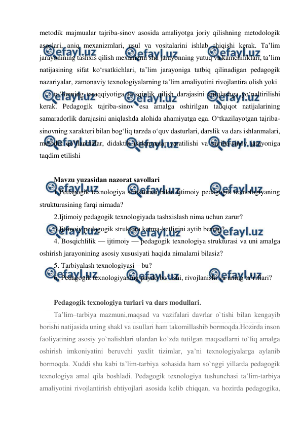  
 
metodik majmualar tajriba-sinov asosida amaliyotga joriy qilishning metodologik 
asoslari, aniq mexanizmlari, usul va vositalarini ishlab chiqishi kerak. Ta’lim 
jarayonining tashxis qilish mexanizmi shu jarayonning yutuq va kamchiliklari, ta’lim 
natijasining sifat ko‘rsatkichlari, ta’lim jarayoniga tatbiq qilinadigan pedagogik 
nazariyalar, zamonaviy texnologiyalarning ta’lim amaliyotini rivojlantira olish yoki 
ta’limning taraqqiyotiga to‘sqinlik qilish darajasini aniqlashga yo‘naltirilishi 
kerak. Pedagogik tajriba-sinov esa amalga oshirilgan tadqiqot natijalarining 
samaradorlik darajasini aniqlashda alohida ahamiyatga ega. O‘tkazilayotgan tajriba-
sinovning xarakteri bilan bog‘liq tarzda o‘quv dasturlari, darslik va dars ishlanmalari, 
metodik qo‘llanmalar, didaktik ishlanmalar yaratilishi va tajriba-sinov jarayoniga 
taqdim etilishi  
 
Mavzu yuzasidan nazorat savollari 
1.Pedagogik texnologiya strukturasi bilan Ijtimoiy pedagogik texnologiyaning 
strukturasining farqi nimada? 
2.Ijtimoiy pedagogik texnologiyada tashxislash nima uchun zarur? 
3.Ijtimoiy pedagogik struktura ketma-ketligini aytib bering? 
4. Bosqichlilik — ijtimoiy — pedagogik texnologiya strukturasi va uni amalga 
oshirish jarayonining asosiy xususiyati haqida nimalarni bilasiz? 
5. Tarbiyalash texnologiyasi – bu? 
6. Pedagogik texnologiyaning paydo bo‘lishi, rivojlanishi va uning ta’riflari? 
 
Pedagogik texnologiya turlari va dars modullari. 
Ta’lim–tarbiya mazmuni,maqsad va vazifalari davrlar o`tishi bilan kengayib 
borishi natijasida uning shakl va usullari ham takomillashib bormoqda.Hozirda inson 
faoliyatining asosiy yo`nalishlari ulardan ko`zda tutilgan maqsadlarni to`liq amalga 
oshirish imkoniyatini beruvchi yaxlit tizimlar, ya’ni texnologiyalarga aylanib 
bormoqda. Xuddi shu kabi ta’lim-tarbiya sohasida ham so`nggi yillarda pedagogik 
texnologiya amal qila boshladi. Pedagogik texnologiya tushunchasi ta’lim-tarbiya 
amaliyotini rivojlantirish ehtiyojlari asosida kelib chiqqan, va hozirda pedagogika, 
