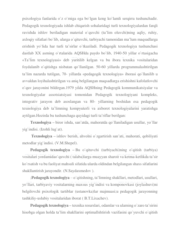  
 
psixologiya fanlarida o`z o`rniga ega bo`lgan keng ko`lamli serqirra tushunchadir. 
Pedagogik texnologiyada ishlab chiqarish sohalaridagi turli texnologiyalardan farqli 
ravishda ishlov beriladigan material o`quvchi (ta’lim oluvchi)ning aqliy, ruhiy, 
axloqiy sifatlari bo`lib, ularga o`qituvchi, tarbiyachi tamonidan ma’lum maqsadlarga 
erishish yo`lida har turli ta’sirlar o`tkaziladi. Pedagogik texnologiya tushunchasi 
dastlab XX asrning o`rtalarida AQSHda paydo bo`lib, 1940-50 yillar o`rtasigacha 
«Ta’lim texnologiyasi» deb yuritilib kelgan va bu ibora texnika vositalaridan 
foydalanib o`qitishga nisbatan qo`llanilgan. 50-60 yillarda programmalashtirilgan 
ta’lim nazarda tutilgan, 70- yillarda «pedagogik texnologiya» iborasi qo`llanilib u 
avvaldan loyihalashtirilgan va aniq belgilangan maqsadlarga erishishni kafolatlovchi 
o`quv jarayonini bildirgan.1979 yilda AQSHning Pedagogik kommunikatsiyalar va 
texnologiyalar assotsiatsiyasi tomonidan Pedagogik texnologiyani kompleks, 
integrativ jarayon deb asoslangan va 80- yillarning boshidan esa pedagogik 
texnologiya deb ta’limning kompyuterli va axborot texnologiyalarini yaratishga 
aytilgan.Hozirda bu tushunchaga quyidagi turli ta’riflar berilgan: 
Texnologiya – biror ishda, san’atda, mahoratda qo`llaniladigan usullar, yo`llar 
yig`indisi. (Izohli lug`at). 
 Texnologiya – ishlov berish, ahvolni o`zgartirish san’ati, mahorati, qobiliyati 
metodlar yig`indisi. (V.M.Shepel). 
Pedagogik texnologiya – Bu o`qituvchi (tarbiyachi)ning o`qitish (tarbiya) 
vositalari yordamidao`quvchi ( talaba)larga muayyan sharoit va ketma-ketlikda ta’sir 
ko`rsatish va bu faoliyat mahsuli sifatida ularda oldindan belgilangan shaxs sifatlarini 
shakllantirish jarayondir. (N.Saydaxmedov ). 
;Pedagogik texnologiya – o`qitishning, ta’limning shakllari, metodlari, usullari, 
yo`llari, tarbiyaviy vositalarning maxsus yig`indisi va komponovkasi (joylashuvi)ni 
belgilovchi psixologik tartiblar (ustanovka)lar majmuasi;u pedagogik jarayonning 
tashkiliy-uslubiy vositalaridan iborat ( B.T.Lixachev). 
Pedagogik texnologiya – texnika resurslari, odamlar va ularning o`zaro ta’sirini 
hisobga olgan holda ta’lim shakllarini optimallshtirish vazifasini qo`yuvchi o`qitish 
