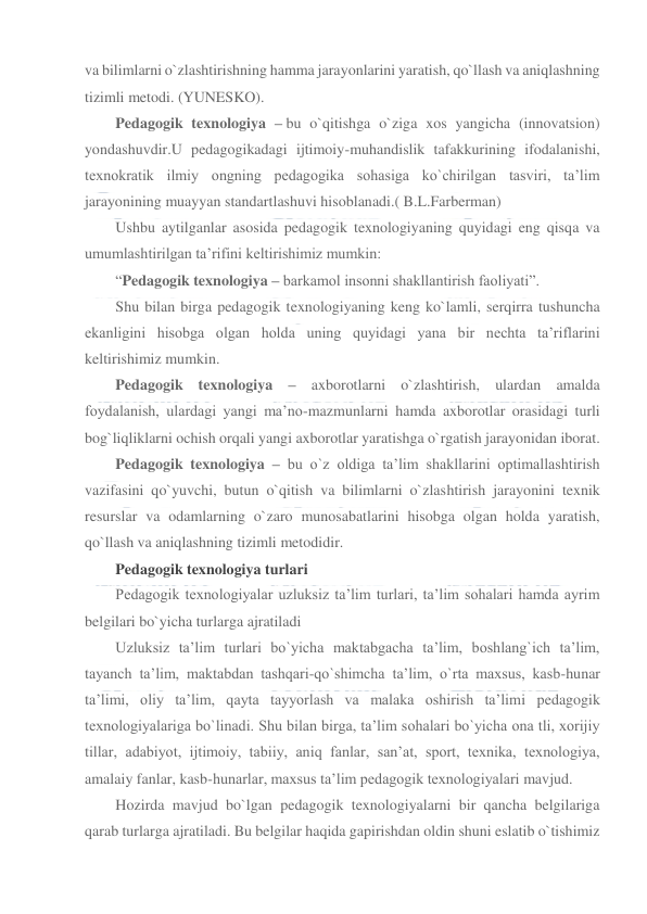  
 
va bilimlarni o`zlashtirishning hamma jarayonlarini yaratish, qo`llash va aniqlashning 
tizimli metodi. (YUNESKO). 
Pedagogik texnologiya – bu o`qitishga o`ziga xos yangicha (innovatsion) 
yondashuvdir.U pedagogikadagi ijtimoiy-muhandislik tafakkurining ifodalanishi, 
texnokratik ilmiy ongning pedagogika sohasiga ko`chirilgan tasviri, ta’lim 
jarayonining muayyan standartlashuvi hisoblanadi.( B.L.Farberman) 
Ushbu aytilganlar asosida pedagogik texnologiyaning quyidagi eng qisqa va 
umumlashtirilgan ta’rifini keltirishimiz mumkin: 
“Pedagogik texnologiya – barkamol insonni shakllantirish faoliyati”. 
Shu bilan birga pedagogik texnologiyaning keng ko`lamli, serqirra tushuncha 
ekanligini hisobga olgan holda uning quyidagi yana bir nechta ta’riflarini 
keltirishimiz mumkin. 
Pedagogik texnologiya – axborotlarni o`zlashtirish, ulardan amalda 
foydalanish, ulardagi yangi ma’no-mazmunlarni hamda axborotlar orasidagi turli 
bog`liqliklarni ochish orqali yangi axborotlar yaratishga o`rgatish jarayonidan iborat. 
Pedagogik texnologiya – bu o`z oldiga ta’lim shakllarini optimallashtirish 
vazifasini qo`yuvchi, butun o`qitish va bilimlarni o`zlashtirish jarayonini texnik 
resurslar va odamlarning o`zaro munosabatlarini hisobga olgan holda yaratish, 
qo`llash va aniqlashning tizimli metodidir. 
Pedagogik texnologiya turlari 
Pedagogik texnologiyalar uzluksiz ta’lim turlari, ta’lim sohalari hamda ayrim 
belgilari bo`yicha turlarga ajratiladi 
Uzluksiz ta’lim turlari bo`yicha maktabgacha ta’lim, boshlang`ich ta’lim, 
tayanch ta’lim, maktabdan tashqari-qo`shimcha ta’lim, o`rta maxsus, kasb-hunar 
ta’limi, oliy ta’lim, qayta tayyorlash va malaka oshirish ta’limi pedagogik 
texnologiyalariga bo`linadi. Shu bilan birga, ta’lim sohalari bo`yicha ona tli, xorijiy 
tillar, adabiyot, ijtimoiy, tabiiy, aniq fanlar, san’at, sport, texnika, texnologiya, 
amalaiy fanlar, kasb-hunarlar, maxsus ta’lim pedagogik texnologiyalari mavjud. 
Hozirda mavjud bo`lgan pedagogik texnologiyalarni bir qancha belgilariga 
qarab turlarga ajratiladi. Bu belgilar haqida gapirishdan oldin shuni eslatib o`tishimiz 
