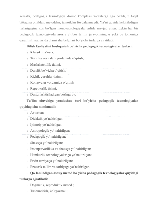  
 
kerakki, pedagogik texnologiya doimo kompleks xarakterga ega bo`lib, u faqat 
bittagina omildan, metoddan, tamoildan foydalanmaydi. Ya’ni quyida keltiriladigan 
turlarigagina xos bo`lgan monotexnologiyalar aslida mavjud emas. Lekin har bir 
pedagogik texnologiyada asosiy e’tibor ta’lim jarayonining u yoki bu tomoniga 
qaratilishi natijasida ularni shu belgilari bo`yicha turlarga ajratiladi. 
Bilish faoliyatini boshqarish bo`yicha pedagogik texnologiyalar turlari: 
o Klassik ma’ruza; 
o Texnika vositalari yordamida o`qitish; 
o Maslahatchilik tizimi; 
o Darslik bo`yicha o`qitish; 
o Kichik guruhlar tizimi; 
o Kompyuter yordamida o`qitish 
o Repetitorlik tizimi; 
o Dasturlashtiriladigan boshqaruv. 
Ta’lim oluvchiga yondashuv turi bo`yicha pedagogik texnologiyalar 
quyidagicha nomlanadi: 
o Avtoritar; 
o Didaktik yo`naltirilgan; 
o Ijtimoiy yo`naltirilgan; 
o Antropologik yo`naltirilgan; 
o Pedagogik yo`naltirilgan; 
o Shaxsga yo`naltirilgan; 
o Insonparvarlikka va shaxsga yo`naltirilgan; 
o Hamkorlik texnologiyalariga yo`naltirilgan; 
o Erkin tarbiyaga yo`naltirilgan; 
o Ezoterik ta’lim va tarbiyaga yo`naltirilgan. 
o Qo`laniladigan asosiy metod bo`yicha pedagogik texnologiyalar quyidagi 
turlarga ajratiladi: 
o Dogmatik, reproduktiv metod ; 
o Tushuntirish, ko`rgazmali; 
