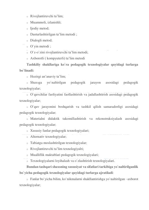  
 
o Rivojlantiruvchi ta’lim; 
o Muammoli, izlanishli; 
o Ijodiy metod; 
o Dasturlashtirilgan ta’lim metodi ; 
o Dialogli metod; 
o O`yin metodi ; 
o O`z-o`zini rivojlantiruvchi ta’lim metodi; 
o Axborotli ( kompyuterli) ta’lim metodi 
Tashkiliy shakllariga ko`ra pedagogik texnologiyalar quyidagi turlarga 
bo`linadi: 
o Hozirgi an’anaviy ta’lim; 
o Shaxsga 
yo`naltirilgan 
pedagogik 
jarayon 
asosidagi 
pedagogik 
texnologiyalar; 
o O`quvchilar faoliyatini faollashtirish va jadallashtirish asosidagi pedagogik 
texnologiyalar; 
o O`quv jarayonini boshqarish va tashkil qilish samaradorligi asosidagi 
pedagogik texnologiyalar; 
o Materialni didaktik takomillashtirish va rekonstruksiyalash asosidagi 
pedagogik texnologiyalar; 
o Xususiy fanlar pedagogik texnologiyalari; 
o Alternativ texnologiyalar; 
o Tabiatga moslashtirilgan texnologiyalar; 
o Rivojlantiruvchi ta’lim texnologiyalri; 
o Mualliflik maktablari pedagogik texnologiyalari; 
o Texnologiyalarni loyihalash va o`zlashtirish texnologiyalari. 
Bundan tashqari shaxsning xususiyat va sifatlari tarkibiga yo`naltirilganlik 
bo`yicha pedagogik texnologiyalar quyidagi turlarga ajratiladi: 
o Fanlar bo`yicha bilim, ko`nikmalarni shakllantirishga yo`naltirilgan –axborot 
texnologiyalar; 
