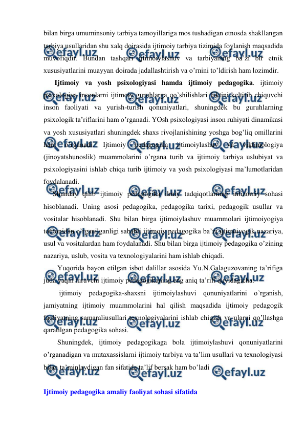  
 
bilan birga umuminsoniy tarbiya tamoyillariga mos tushadigan etnosda shakllangan 
tarbiya usullaridan shu xalq doirasida ijtimoiy tarbiya tizimida foylanish maqsadida 
muvofiqdir. Bundan tashqari ijtimoiylashuv va tarbiyaning ba’zi bir etnik 
xususiyatlarini muayyan doirada jadallashtirish va o’rnini to’ldirish ham lozimdir. 
 Ijtimoiy va yosh psixologiyasi hamda ijtimoiy pedagogika. ijtimoiy 
psixologiya insonlarni ijtimoiy guruhlarga qo’shilishlari faktini keltirib chiquvchi 
inson faoliyati va yurish-turish qonuniyatlari, shuningdek bu guruhlarning 
psixologik ta’riflarini ham o’rganadi. YOsh psixologiyasi inson ruhiyati dinamikasi 
va yosh xususiyatlari shuningdek shaxs rivojlanishining yoshga bog’liq omillarini 
ham 
o’rganadi. 
Ijtimoiy 
pedagogika 
ijtimoiylashuv 
va 
viktimologiya 
(jinoyatshunoslik) muammolarini o’rgana turib va ijtimoiy tarbiya uslubiyat va 
psixologiyasini ishlab chiqa turib ijtimoiy va yosh psixologiyasi ma’lumotlaridan 
foydalanadi. 
Shunday qilib ijtimoiy pedagogika ilmiy tadqiqotlarning intizomiy sohasi 
hisoblanadi. Uning asosi pedagogika, pedagogika tarixi, pedagogik usullar va 
vositalar hisoblanadi. Shu bilan birga ijtimoiylashuv muammolari ijtimoiyogiya 
tomonidan o’rganilganligi sababli ijtimoiy pedagogika ba’zi ijtimoiyogik nazariya, 
usul va vositalardan ham foydalanadi. Shu bilan birga ijtimoiy pedagogika o’zining 
nazariya, uslub, vosita va texnologiyalarini ham ishlab chiqadi. 
Yuqorida bayon etilgan isbot dalillar asosida Yu.N.Galaguzovaning ta’rifiga 
juda yaqin turuvchi ijtimoiy pedagogikaning eng aniq ta’rifi quyidagicha: 
 ijtimoiy pedagogika-shaxsni ijtimoiylashuvi qonuniyatlarini o’rganish, 
jamiyatning ijtimoiy muammolarini hal qilish maqsadida ijtimoiy pedagogik 
faoliyatning samaraliusullari texnologiyalarini ishlab chiqish va ularni qo’llashga 
qaratilgan pedagogika sohasi.  
Shuningdek, ijtimoiy pedagogikaga bola ijtimoiylashuvi qonuniyatlarini 
o’rganadigan va mutaxassislarni ijtimoiy tarbiya va ta’lim usullari va texnologiyasi 
bilan ta’minlaydigan fan sifatida ta’lif bersak ham bo’ladi 
 
Ijtimoiy pedagogika amaliy faoliyat sohasi sifatida  
