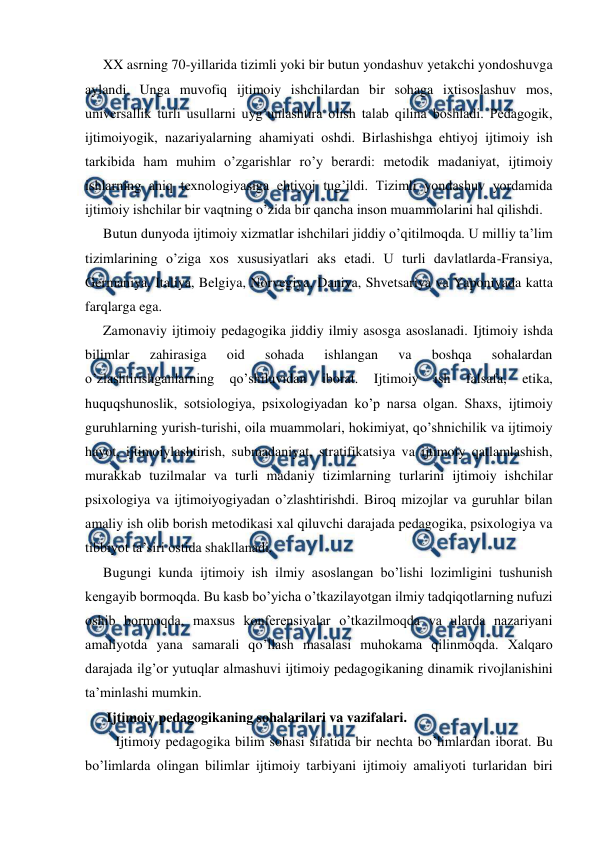  
 
XX asrning 70-yillarida tizimli yoki bir butun yondashuv yetakchi yondoshuvga 
aylandi. Unga muvofiq ijtimoiy ishchilardan bir sohaga ixtisoslashuv mos, 
universallik turli usullarni uyg’unlashtira olish talab qilina boshladi. Pedagogik, 
ijtimoiyogik, nazariyalarning ahamiyati oshdi. Birlashishga ehtiyoj ijtimoiy ish 
tarkibida ham muhim o’zgarishlar ro’y berardi: metodik madaniyat, ijtimoiy 
ishlarning aniq texnologiyasiga ehtiyoj tug’ildi. Tizimli yondashuv yordamida 
ijtimoiy ishchilar bir vaqtning o’zida bir qancha inson muammolarini hal qilishdi. 
Butun dunyoda ijtimoiy xizmatlar ishchilari jiddiy o’qitilmoqda. U milliy ta’lim 
tizimlarining o’ziga xos xususiyatlari aks etadi. U turli davlatlarda-Fransiya, 
Germaniya, Italiya, Belgiya, Norvegiya, Daniya, Shvetsariya va Yaponiyada katta 
farqlarga ega. 
Zamonaviy ijtimoiy pedagogika jiddiy ilmiy asosga asoslanadi. Ijtimoiy ishda 
bilimlar 
zahirasiga 
oid 
sohada 
ishlangan 
va 
boshqa 
sohalardan 
o’zlashtirishganlarning 
qo’shiluvidan 
iborat. 
Ijtimoiy 
ish 
falsafa, 
etika, 
huquqshunoslik, sotsiologiya, psixologiyadan ko’p narsa olgan. Shaxs, ijtimoiy 
guruhlarning yurish-turishi, oila muammolari, hokimiyat, qo’shnichilik va ijtimoiy 
hayot, ijtimoiylashtirish, submadaniyat, stratifikatsiya va ijtimoiy qatlamlashish, 
murakkab tuzilmalar va turli madaniy tizimlarning turlarini ijtimoiy ishchilar 
psixologiya va ijtimoiyogiyadan o’zlashtirishdi. Biroq mizojlar va guruhlar bilan 
amaliy ish olib borish metodikasi xal qiluvchi darajada pedagogika, psixologiya va 
tibbiyot ta’siri ostida shakllanadi. 
Bugungi kunda ijtimoiy ish ilmiy asoslangan bo’lishi lozimligini tushunish 
kengayib bormoqda. Bu kasb bo’yicha o’tkazilayotgan ilmiy tadqiqotlarning nufuzi 
oshib bormoqda, maxsus konferensiyalar o’tkazilmoqda va ularda nazariyani 
amaliyotda yana samarali qo’llash masalasi muhokama qilinmoqda. Xalqaro 
darajada ilg’or yutuqlar almashuvi ijtimoiy pedagogikaning dinamik rivojlanishini 
ta’minlashi mumkin. 
 Ijtimoiy pedagogikaning sohalarilari va vazifalari. 
 Ijtimoiy pedagogika bilim sohasi sifatida bir nechta bo’limlardan iborat. Bu 
bo’limlarda olingan bilimlar ijtimoiy tarbiyani ijtimoiy amaliyoti turlaridan biri 
